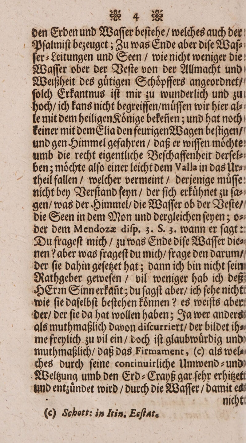 den Erden und Waſſer beſtehe / welches auch der Pſalmiſt bezeuget; Zu was Ende aber diſe Waſ⸗ ſer⸗Leitungen und Seen / wie nicht weniger die Waſſer ober der Veſte von der Allmacht und Weißheit des guͤtigen Schoͤpffers angeordnet / ſolch Erkantnus iſt mir zu wunderlich und zu hoch / ich Fans nicht begreiffen / muͤſſen wir hier al⸗ le mit dem heiligen Koͤnige bekeñen; und hat noch keiner mit dem Elia den feurigen Wagen beſtigen / und gen Himmel gefahren / daß er er umb die recht eigentliche Beſchaffenheit derſel⸗ ben; möchte alſo einer leicht dem Valla in das Urs» theil fallen / welcher vermeint / derjenige müffe: nicht bey Verſtand ſeyn / der ſich erkuͤhnet zu ſa⸗ gen / was der Himmel / die Waſſer ob der Veſte / die Seen in dem Mon und dergleichen ſeyen; o⸗ der dem Mendozæ diſp. 3. S. 3. wann er ſagt: Du frageſt mich / zu was Ende diſe Waſſer die⸗ nen? aber was frageſt du mich / frage den darum / der fie dahin geſetzet hat; dann ich bin nicht ſein Rathgeber geweſen / vil weniger hab ich deß HeErꝛn Sinn erkañt; du ſagſt aber / ich ſehe nicht wie fie daſelbſt beſtehen koͤnnen? es weiſts aber: der / der ſie da hat wollen haben; Ja wer anders als muthmaßlich davon diſcurriert / der bildet ih⸗ me freylich zu vil ein / doch iſt glaubwürdig und muthmaßlich / daß das Firmament, (c) als wel⸗ ches durch feine continuirliche Umwend⸗ und Weltzung umb den Erd⸗Crayß gar ſehr erhitzett und entzuͤndet wird / durch die Waſſer / damit I le) Schott: in Itin. Eoflats