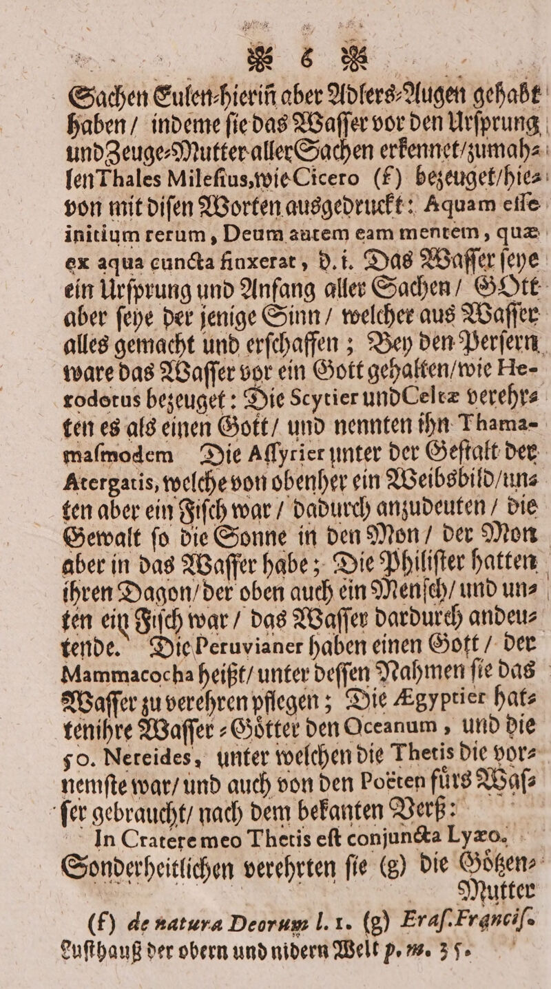 Sachen Eulen⸗hieriñ aber Adlers⸗Augen gehabt haben / indeme ſie das Waſſer vor den Urſprung und Zeuge⸗Mutter aller Sachen erkennet / zumah⸗ len Thales Mileſius, wie Cicero (f) bezeuget / hie⸗ von mit diſen Worten ausgedruckt: Aquam eſſe initium rerum, Deum autem eam mentem, quæ ex aqua cundta finxerat, d. i. Das Waſſer ſeye ein Urſprung und Anfang aller Sachen / GOtt aber ſeye der jenige Sinn / welcher aus Waſſer alles gemacht und erſchaffen; Bey den Perſern ware das Waſſer vor ein Gott gehalten / wie He- rodetus bezeuget: Die Scytier und Celtæ verehr⸗ ten es als einen Gott / und nennten ihn Thama- maſmodem Die Affyrier unter der Geſtalt der Atergatis, welche von obenher ein Weibsbild / un⸗ ten aber ein Fiſch war / dadurch anzudeuten/ die Gewalt ſo die Sonne in den Mon / der Mon aber in das Wafer habe; Die Philiſter hatten ihren Dagon / der oben auch ein Menſch / und un⸗ ten ein Fiſch war / das Waſſer dardurch andeu⸗ tende. Die beruvianer haben einen Gott / der Mammacocha heißt / unter deſſen Nahmen ſie das Waſſer zu verehren pflegen; Die Egyptier hat⸗ tenihre Waſſer⸗Goͤtter den Oceanum, und die so. Nereides, unter welchen die Thetis die vor⸗ nemſte war / und auch von den Posten fürs Waſ⸗ ſer gebraucht / nach dem bekanten Ver: ln Crateremeo Thetis eſt conjuncta Lyæoο. Sonderheitlichen verehrten fie (s) die Goͤtzen⸗ n Mautter (f) de natura Deorum |. 1. (8) Eraſ. Franciſ.