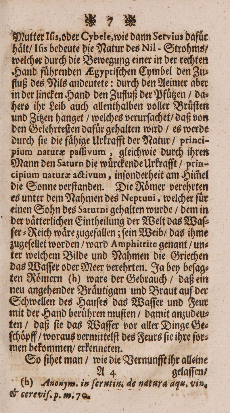 a Mutter Is, oder Cybele, wie dann Servius dafür haͤlt Ifis bedeute die Natur des Nil - Strohms / welcher durch die Bewegung einer in der rechten Hand führenden Egyptiſchen Cymbel den Zu⸗ fluß des Nils andeutete: durch den Aeimer aber in der lincken Hand den Zufluß der Pfuͤtzen / das hero ihr Leib auch allenthalben voller Bruͤſten und Zitzen hanget / welches verurſachet / daß von den Gelehrteſten dafuͤr gehalten wird / es werde durch fie die faͤhige Urkrafft der Natur / princi- pium naturæ paſſivum, gleichwie durch ihren Mann den Saturn die wuͤrckende Urkrafft / prin- cipium naturæ activum, inſonderheit am Him̃el die Sonne verſtanden. Die Roͤmer verehrten es unter dem Nahmen des Neptuni, welcher fuͤr einen Sohn des Saturni gehalten wurde / dem in der vaͤtterlichen Eintheilung der Welt das Waſ⸗ ſer⸗Reich wäre zugefallen; fein Weib / das ihme zugeſellet worden / ward Amphitrite genant / un⸗ ter welchem Bilde und Nahmen die Griechen das Waſſer oder Meer verehrten. Ja bey beſag⸗ ten Römern (h) ware der Gebrauch / daß ein neu angehender Braͤutigam und Braut auf der Schwellen des Hauſes das Waſſer und Feur mit der Hand beruͤhren muſten / damit anzudeu⸗ ten / daß ſie das Waſſer vor aller Dinge Ge⸗ ſchoͤpff / woraus vermittelſt des Feurs ſie ihre ſor⸗ men bekommen / erkenneten. . So ſihet man / wie die Vernunfft ihr alleine | SEP, | gelaſſen / (h) Anonym. in ferutin de natura agu. vin, &amp; cereviſ. p. . j s a