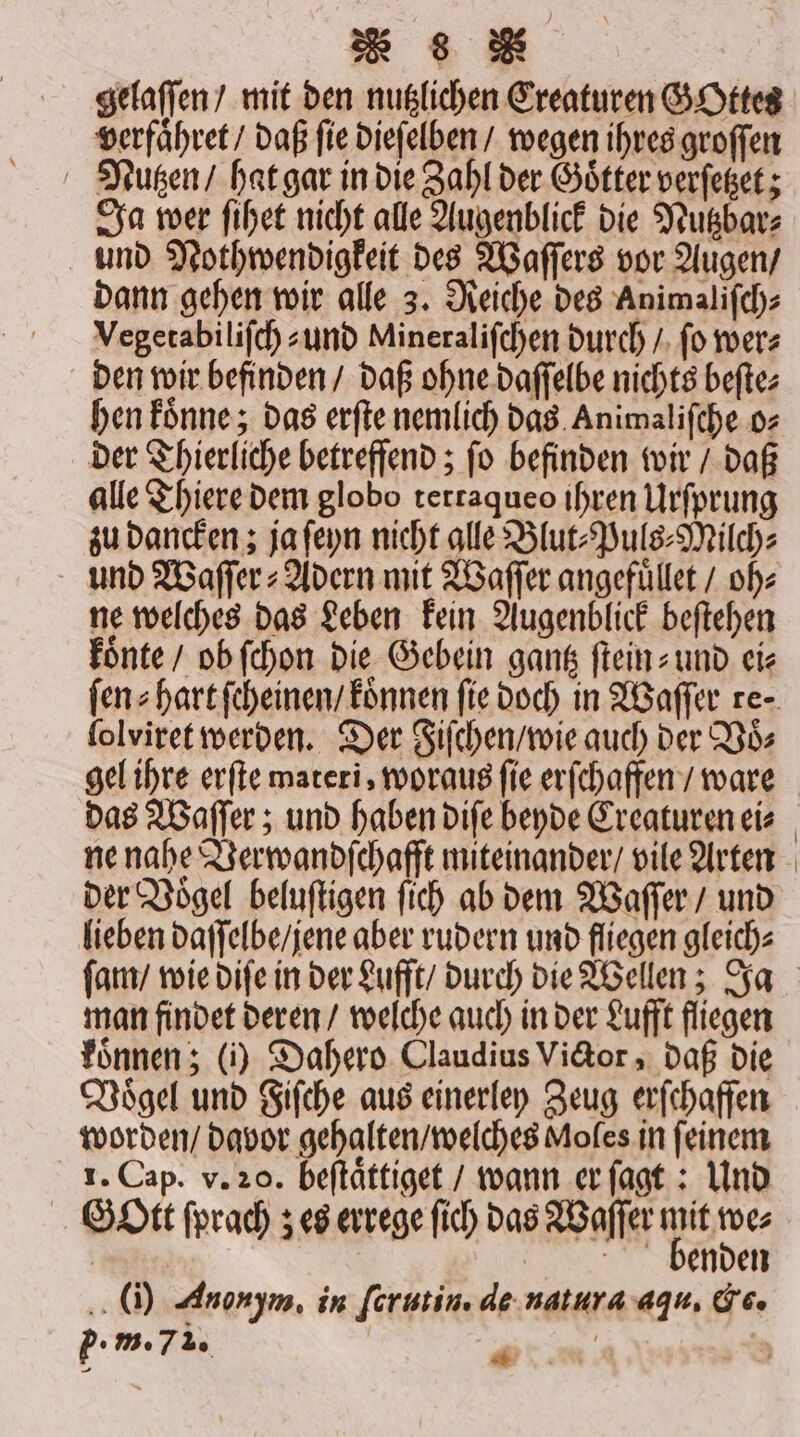 gelaſſen / mit den nutzlichen Creaturen GOttes verfaͤhret / daß ſie dieſelben / wegen ihres groſſen Nutzen / hat gar in die Zahl der Goͤtter verſetzet; Ja wer ſihet nicht alle Augenblick die Nutzbar⸗ und Nothwendigkeit des Waſſers vor Augen / dann gehen wir alle 3. Reiche des Animaliſch⸗ Vegetabiliſch⸗- und Mineraliſchen durch / ſo wer⸗ den wir befinden / daß ohne daſſelbe nichts beſte⸗ hen koͤnne; das erſte nemlich das Animaliſche o⸗ der Thierliche betreffend; ſo befinden wir / daß alle Thiere dem globo tertaqueo ihren Urſprung zu dancken; ja ſeyn nicht alle Blut⸗Puls⸗Milch⸗ und Waſſer⸗Adern mit Waſſer angefüllet / ob: ne welches das Leben kein Augenblick beſtehen koͤnte / ob ſchon die Gebein gantz ſtein- und ei⸗ lolviret werden. Der Fiſchen / wie auch der Voͤ— gel ihre erſte materi, woraus fie erſchaffen / ware ne nahe Verwandſchafft miteinander / vile Arten der Voͤgel beluſtigen ſich ab dem Waſſer / und lieben daſſelbe / jene aber rudern und fliegen gleich⸗ man findet deren / welche auch in der Lufft fliegen koͤnnen; (i) Dahero Claudius Victor, daß die Voͤgel und Fiſche aus einerley Zeug erſchaffen worden / davor gehalten / welches Moles in ſeinem 1. Cap. v. 20. beftättiget / wann er ſagt: Und Gott ſprach; es errege ſich das Waſſer lde mar, benden (i) Anonym, in ſcrutin. de natura aqu, Ce. pP. m. 735 4 f \