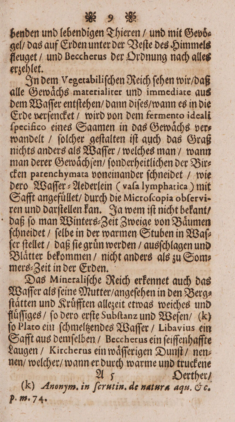 benden und lebendigen Thieren / und mit Gevd⸗ gel / das auf Erden unter der Veſte des Himmels j feuget und Beccherus der Ordnung nach alles erzehlet. ey! i | N In dem Vegetabiliſchen Reich ſehen wir / daß alle Gewaͤchs materialiter und immediate aus dem Waſſer entſtehen / dann diſes / wann es in die Erde verſencket / wird von dem fermento ideali fpecifico eines Saamen in das Gewaͤchs vers wandelt / ſolcher geſtalten iſt auch das Graß nichts anders als Waſſer / welches man / wann man derer Gewaͤchſen / ſonderheitlichen der Bir⸗ cken patenchymata voneinander ſchneidet / wie dero Waſſer⸗Aederlein (vala lymphatica) mit Safft angefüllet/ durch die Microſcopia oblervi ren und darſtellen kan. Ja wem iſt nicht bekant / daß ſo man Winters⸗Zeit Zweige von Baͤumen ſchneidet / ſelbe in der warmen Stuben in Waſ⸗ fer ſtellet / daß ſie gruͤn werden / ausſchlagen und Blaͤtter bekommen / nicht anders als zu Som⸗ mers ⸗Zeit in der Erden. | 5 Das Mineraliſche Reich erkennet auch das Waſſer als ſeine Mutter / angeſehen in den Berg⸗ ſtaͤtten und Kruͤfften allezeit etwas weiches und fluͤſſiges / fo dero erſte Subftanz und Weſen / (K) ſo Plato ein ſchmeltzendes Waſſer / Libavius ein Safft aus demſelben / Beccherus ein ſeiffenhaffte Laugen / Kircherus ein wäfferigen Dunſt / nen; nen / welcher / wann er durch warme und truckene 11 1 . HOäerther / Y Anonym. in fcrutin. de natura aqu. &amp;c.