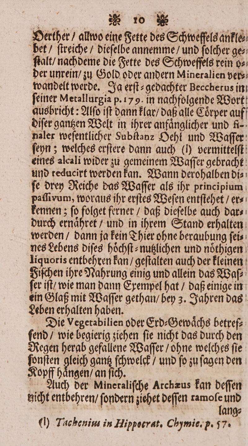 Oerther / allwo eine Fette des Schtveffels ankle⸗ bet / ſtreiche / dieſelbe annemme / und ſolcher ges; ſtalt / nachdeme die Fette des Schweffels rein o⸗ der unrein / zu Gold oder andern Mineralien pe) wandelt werde. Ja erſt⸗gedachter Beccherus in ſeiner Metallurgia p. 17 9. in nachfolgende Wort ausbricht: Alſo iſt dann klar / daß alle Coͤrper auf diſer gantzen Welt in ihrer anfänglicher und A-- naler weſentlicher Subſtanz Oehl und Waſſer ſeyn; welches erſtere dann auch (N) vermittelſt eines alcali wider zu gemeinem Waſſer gebracht und reducirt werden kan. Wann derohalben di⸗ ſe drey Reiche das Waſſer als ihr principium paſſivum, woraus ihr erſtes Weſen entſtehet / er⸗ kennen; ſo folget ferner / daß dieſelbe auch dar⸗ durch ernaͤhret / und in ihrem Stand erhalten werden / dann ja kein Thier ohne beraubung ſei⸗ nes Lebens diſes hoͤchſt⸗nutzlichen und noͤthigen liquoris entbehren kan / geſtalten auch der kleinen Fiſchen ihre Nahrung einig und allein das Waſ⸗ ſer iſt / wie man dann Exempel hat / daß einige in ein Glaß mit Waſſer gethan / bey 3. Jahren das Leben erhalten haben. | | Die Vegetabilien oder Erd⸗Gewaͤchs betref⸗ ſend / wie begierig ziehen ſie nicht das durch den Regen herab gefallene Waſſer / ohne welches ſie ſonſten gleich gantz ſchwelck / und fo zu ſagen den Kopff haͤngen / an ſich. | Auch der Mineralifche Archzus kan deſſen zicht entbehren / ſondern ziehet deſſen ag und | en ang⸗ ) Tachenins in Hippocrat. Chymie. p. 57: