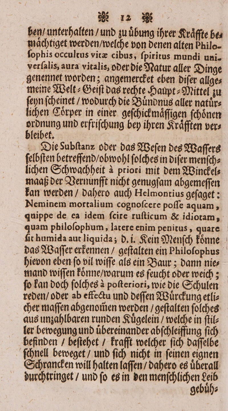 ben / unterhalten / und zu uͤbung ihrer Kraͤffte be⸗ maͤchtiget werden / welche von denen alten Philo. ſophis occultus vitæ cibus, ſpiritus mundi uni. verfalis, aura vitalis, oder die Natur aller Dinge genennet worden; angemercket eben diſer allge⸗ meine Welt⸗Geiſt das rechte Haupt⸗Mittel zu ſeyn ſcheinet / wodurch die Buͤndnus aller natuͤr⸗ lichen Coͤrper in einer geſchickmaͤſſi en ſchoͤnen 3 und erfriſchung bey ihren Kräften ver⸗ eibet. Die dubſtanz oder das Weſen des Waſſers ſelbſten betreffend / obwohl ſolches in diſer menſch⸗ lichen Schwachheit à priori mit dem Winckel⸗ maaß der Vernunfft nicht genugſam abgemeſſen kan werden / dahero auch Helmontius geſaget: Neminem mortalium cognofcere poſſe aquam, quippe de ea idem ſcite ruſticum &amp; idiotam, quam philoſophum, latere enim penitus, quare ſit humida aut liquida; d. i. Kein Menſch koͤnne das Waſſer erkennen / geſtalten ein Philofophus hievon eben ſo vil wiſſe als ein Baur; dann nie⸗ mand wiſſen konne / warum es feucht oder weich; ſo kan doch ſolches à poſteriori, wie die Schulen reden / oder ab effectu und deſſen Wuͤrckung etli⸗ cher maſſen abgenom̃en werden / geſtalten ſolches aus unzahlbaren runden Kuͤgelein / welche in ſtil⸗ ler bewegung und uͤbereinander abſchleiffung ſich befinden / beſtehet / krafft welcher ſich daſſelbe ſchnell beweget / und ſich nicht in ſeinen eignen Schrancken will halten laſſen / dahero es uͤberall durchtringet / und ſo es in den menſchlichen Ki gebuh⸗
