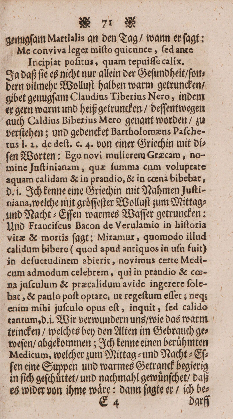 RT W | genugfam Martialis an den Tag / wann er ſagt: Me conviva leget miſto quicunce, fed ante Incipiat poſitus, quam tepuiſſe calix. Ja daß fie es nicht nur allein der Geſundheit / ſon⸗ gibet genugſam Claudius Tiberius Nero, indem er gern warm und heiß getruncken / deſſentwegen auch Caldius Biberius Mero genant worden / zu verſtehen; und gedencket Bartholomæus Paſche- tus l. 2. de deſt. c. 4. von einer Griechin mit di⸗ ſen Worten: Ego novi mulierem Græcam, no- mine Juſtinianam, quæ ſumma cum voluptate aquam calidam &amp; in prandio, &amp; in cœna bibebat, niana, welche mit groͤſſeſter Wolluſt zum Mittag⸗ und Nacht⸗Eſſen warmes Waſſer getruncken: Und Franciſcus Bacon de Verulamio in hiſtoria calidum bibere ( quod apud antiquos in uſu fuit) in deſuetudinem abierit, novimus certe Medi- cum admodum celebrem, qui in prandio &amp; cœ- na juſculum &amp; præcalidum avide ingerere ſole- bat, &amp; paulo poſt optare, ut regeſtum eſſet; neqʒ tantum, d. i. Wir verwundern uns / wie das warm trincken / welches bey den Alten im Gebrauch ge⸗ weſen / abgekommen; Ich kenne einen beruͤhmten Medicum, welcher zum Mittag⸗ und Nacht⸗Eſ⸗ ſen eine Suppen und warmes Getranck begierig in ſich geſchuͤttet / und nachmahl gewuͤnſchet / daß