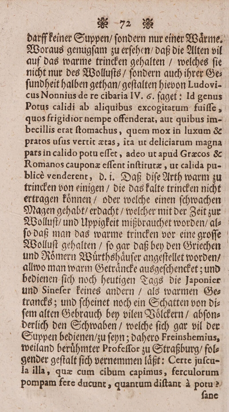Woraus genugſam zu erſehen / daß die Alten vil auf das warme trincken gehalten / welches ſie nicht nur des Wolluſts / ſondern auch ihrer Ge⸗ ſundheit halben gethan / geftalten hievon Ludovi- cus Nonnius de re cibaria IV. 6. ſaget: Id genus Potus calidi ab aliquibus excogitatum fuiſſe, quos frigidior nempe offenderat, aut quibus im- pratos uſus vertit ætas, ita ut deliciarum magna pars in calido potu eſſet, adeo ut apud Græcos &amp; Romanos cauponæ eſſent inſtitutæ, ut calida pu- blicè venderent, d. i. Daß diſe Arth warm zu trincken von einigen / die das kalte trincken nicht ertragen koͤnnen / oder welche einen ſchwachen Magen gehabt / erdacht / welcher mit der Zeit zur ſo daß man das warme trincken vor eine groſſe Wolluſt gehalten / ſo gar daß bey den Griechen und Roͤmern Wuͤrthshaͤuſer angeftellet worden / bedienen ſich noch heutigen Tags die Japonier und Sineſer keines andern / als warmen Ge⸗ trancks; und ſcheinet noch ein Schatten von di⸗ ſem alten Gebrauch bey vilen Voͤlckern / abſon⸗ derlich den Schwaben / welche ſich gar vil der Suppen bedienen / zu ſeyn; dahero Freinshemius, weiland berühmter Profeffor zu Straßburg / fol⸗ gender geſtalt ſich vernemmen laͤßt: Certe jufcu- ſane