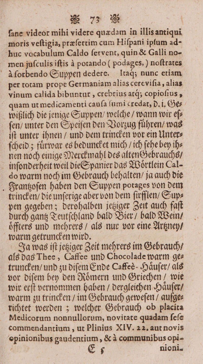— ms BER. | ſane videor mihi videre quædam in illisantiqui moris veftigia, præſettim cum Hiſpani ipſum ad- men juſculis iſtis à potando ( podages, ) noſtrates à ſorbendo Suppen dedere. Itaq́;; nunc etiam per totam prope Germaniam alias cereviſia, alias vinum calida bibuntur, crebrius arg; copioſius, ſen / unter den Speiſen den Vorzug fuͤhren / was iſt unter ihnen / und dem trincken vor ein Unter⸗ nen noch einige Merckmahl des alten Gebrauchs / do warm noch im Gebrauch behalten / ja auch die trincken / die unſerige aber von dem firfflen/ Sup⸗ pen gegeben; derohalben jetziger Zeit auch faſt durch gantz Teutſchland bald Bier / bald Wein / oͤffters und mehrers / als nur vor eine Artzney / warm getruncken wird. | Ja was ift jetziger Zeit mehrers im Gebrauch / als das Thee, Caffee und Chocolade warm ge⸗ truncken / und zu diſem Ende Caffee- Haͤuſer / als vor diſem bey den Roͤmern und Griechen / wie wir erſt vernommen haben / dergleichen Haͤuſer / warm zu trincken / im Gebrauch geweſen / aufge⸗ Medicorum nonnullorum, novitate quadam ſeſe commendantium, ut Plinius XIV. 22. aut novis opinionibus gaudentium, &amp; à communibus opi-