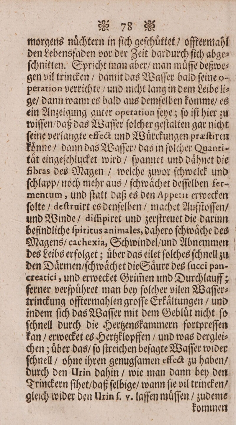 882 73 ſchnitten. Spricht man aber / man muͤſſe deßwe⸗ peration verrichte / und nicht lang in dem Leibe iz ge / dann wann es bald aus demſelben komme / es ein Anzeigung guter operation ſeye; ſo iſt hier zu wiſſen / daß das Waſſer ſolcher geſtalten gar nicht feine verlangte effect und Wuͤrckungen præſtiren koͤnne / dann das Waſſer / das in ſolcher Quanti⸗ taͤt eingeſchlucket wird / ſpannet und daͤhnet die fibras des Magen / welche zuvor ſchwelck und ſchlapp / noch mehr aus / ſchwaͤchet deſſelben fer- mentum, und ſtaͤtt daß es den Appetit erwecken ſolte / deſtruirt es denſelben / machet Aufſtoſſen / und Winde / difhpiret und zerſtreuet die darinn Magens / cachexia, Schwindel und Abnemmen des Leibserfolget ; uber das eilet ſolches ſchnell zu den Daͤrmen / ſchwaͤchet die Saͤure des fucci pan- ferner verſpuͤhret man bey folcher vilen Waſſer⸗ trinckung offtermahlen groſſe Erkaͤltungen / und indem ſich das Waſſer mit dem Gebluͤt nicht ſo ſchnell durch die Hertzenskammern fortpreſſen kan / erwecket es Hertzklopffen / und was derglei⸗ chen zuͤber das / fo ſtreichen beſagte Waſſer wider ſchnell / ohne ihren genugſamen effect zu haben / durch den Urin dahin / wie man dann bey den Trinckern ſihet / daß ſelbige / wann ſie vil trincken / gleich wider den Urin ſ. v. laſſen muͤſſen / zudeme kommen
