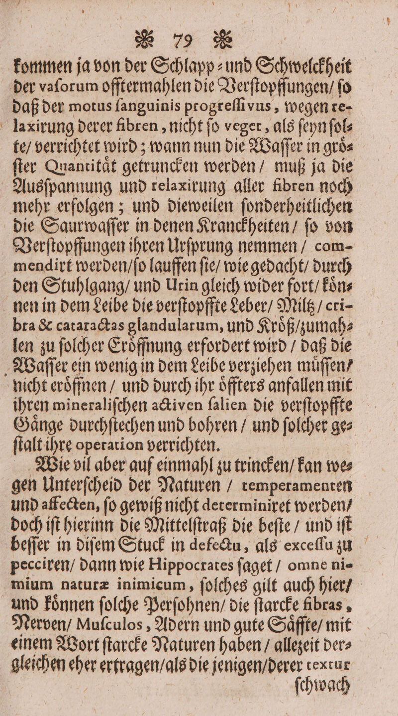 kommen ja von der Schlapp⸗ und Schwelckheit der vaſorum offtermahlen die Verſtopffungen / fo daß der motus fanguinis progreſſivus, wegen te- laxirung derer fibren, nicht fo veger, als ſeyn ſol⸗ te / verrichtet wird; wann nun die Waſſer in groͤ⸗ ſter Quantität getrunken werden / muß ja die Ausſpannung und relaxirung aller fibren noch mehr erfolgen; und dieweilen ſonderheitlichen die Saurwaſſer in denen Kranckheiten / fo von Verſtopffungen ihren Urſprung nemmen / com- mendirt werden / ſo lauffen ſie / wie gedacht / durch den Stuhlgang / und Urin gleich wider fort / koͤn⸗ nen in dem Leibe die verſtopffte Leber / Miltz / cri bra &amp; cataractas glandularum, und Kroͤß / zumah⸗ len zu ſolcher Eröffnung erfordert wird / daß die Waſſer ein wenig in dem Leibe verziehen muͤſſen / nicht eröffnen / und durch ihr oͤffters anfallen mit ihren mineraliſchen activen ſalien die verſtopffte Gänge durchſtechen und bohren / und ſolcher ges ſtalt ihre operation verrichten. Wie vil aber auf einmahl zu trincken / kan we⸗ gen Unterſcheid der Naturen / remperamenten und affecten, ſo gewiß nicht determiniret werden / doch iſt hierinn die Mittelſtraß die beſte / und iſt beſſer in diſem Stuck in de fectu, als exceſſu zu pecciren / dann wie Hippocrates ſaget / omne ni- mium naturæ inimicum, ſoſches gilt auch hier / und koͤnnen ſolche Perſohnen / die ſtarcke fibras, Nerven / Muſculos, Adern und gute Saͤffte / mit einem Wort ſtarcke Naturen haben / allezeit der⸗ gleichen eher ertragen / als die jenigen / derer textur ſchwach