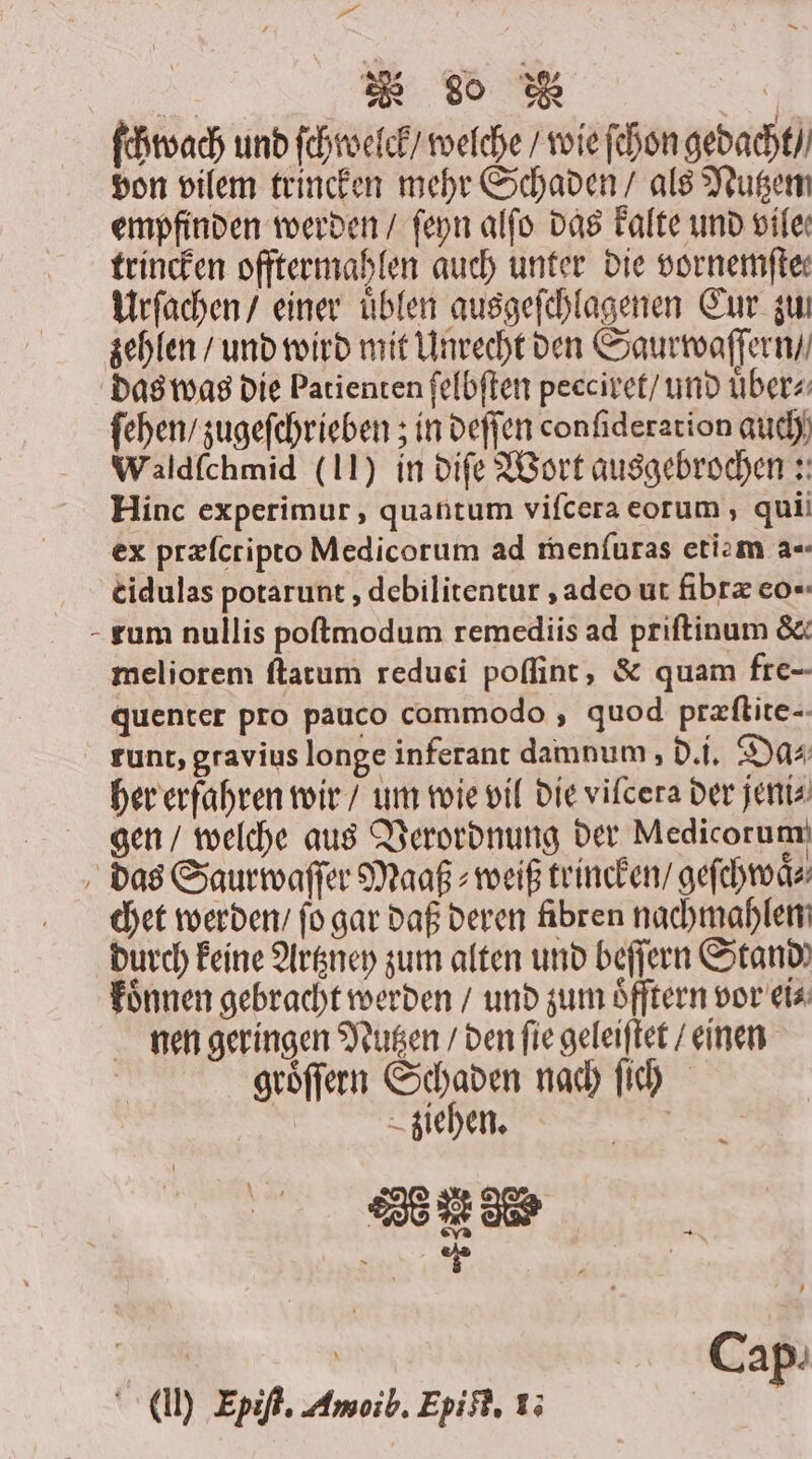 Fe „ | ſchwach und ſchwelck / welche / wie ſchon gedacht / von vilem trincken mehr Schaden / als Nutzem empfinden werden / ſeyn alſo das kalte und vile. trincken offtermahlen auch unter die vornemftee Urſachen / einer uͤblen ausgeſchlagenen Eur zw zehlen / und wird mit Unrecht den Saurwaſſern / das was die Patienten ſelbſten peeciret / und uͤber⸗ ſehen / zugeſchrieben; in deſſen conſideration auch Waldfchmid (11) in diſe Wort ausgebrochen: Hinc experimur, quantum vifcera eorum, qui ex præſctipto Medicorum ad menfuras etie m a- cidulas potarunt, debilitentur, adeo ut fibræ eo - rum nullis poſtmodum remediis ad priſtinum &amp; meliorem ſtatum reduei poſſint, &amp; quam fre- quenter pro pauco commodo, quod præſtite- tunt, gravius longe inferant damnum, d. i. Da⸗ her erfahren wir / um wie vil die vilcera der jeni⸗ gen / welche aus Verordnung der Medicorum das Saurwaſſer Maaß⸗weiß trincken / geſchwaͤ⸗ chet werden / ſo gar daß deren fibren nachmahlen durch keine Artzney zum alten und beſſern Stand) koͤnnen gebracht werden / und zum oͤfſtern vor ei⸗ nen geringen Nutzen / den ſie geleiſtet / einen groͤſſern Schaden nach ſich | ziehen. Se ee ' | 0 Cap. (I) Epiſt. Amoib. Epi ff. 13