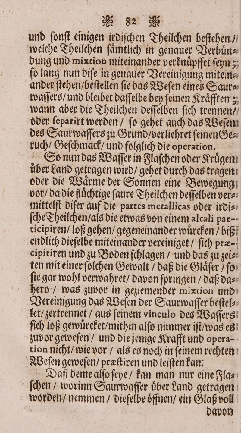 und ſonſt einigen irdiſchen Theilchen beſtehen / welche Theilchen ſaͤmtlich in genauer Verbuͤn⸗ dung und mixtion miteinander verknuͤpffet ſeyn; ſo lang nun diſe in genauer Vereinigung mitein⸗ ander ſtehen / beſtellen ſie das Weſen eines Saur⸗ waſſers / und bleibet daſſelbe bey feinen Kraͤfften; wann aber die Theilchen deſſelben ſich trennen / oder ſeparirt werden / fo gehet auch das Weſen des Saurwaſſers zu Grund / verliehret feinen®e: ruch / Geſchmack / und folglich die operation. So nun das Waſſer in Flaſchen oder Kruͤgen über Land getragen wird / gehet durch das tragen oder die Waͤrme der Sonnen eine Bewegung vor / da die fluͤchtige ſaure Theilchen deſſelben vers: mittelſt diſer auf die partes metallicas oder irdi⸗ ſche Theilchen / als die etwas von einem alcali par- ticipiren / loß gehen / gegeneinander wuͤrcken / biß endlich dieſelbe miteinander vereiniget / ſich præ⸗ cipitiren und zu Boden ſchlagen / und das zu zei⸗ ten mit einer ſolchen Gewalt / daß die Glaͤſer / ſo ſie gar wohl verwahret / davon ſpringen / daß da⸗ hero / was zuvor in geziemender mixtion und Vereinigung das Weſen der Saurwaſſer beſtel⸗ let / zertrennet / aus feinem vinculo des Waſſers ſich loß gewuͤrcket / mithin alſo nimmer iſt / was es zuvor geweſen / und die jenige Krafft und opera- tion nicht / wie vor / als es noch in ſeinem rechten Weſen geweſen / præſtiren und leiſten kan. Daß deme alſo ſeye / kan man nur eine Fla⸗ ſchen / worinn Saurwaffer uͤber Land getragen worden / nemmen / dieſelbe oͤffnen / ein e | gvon