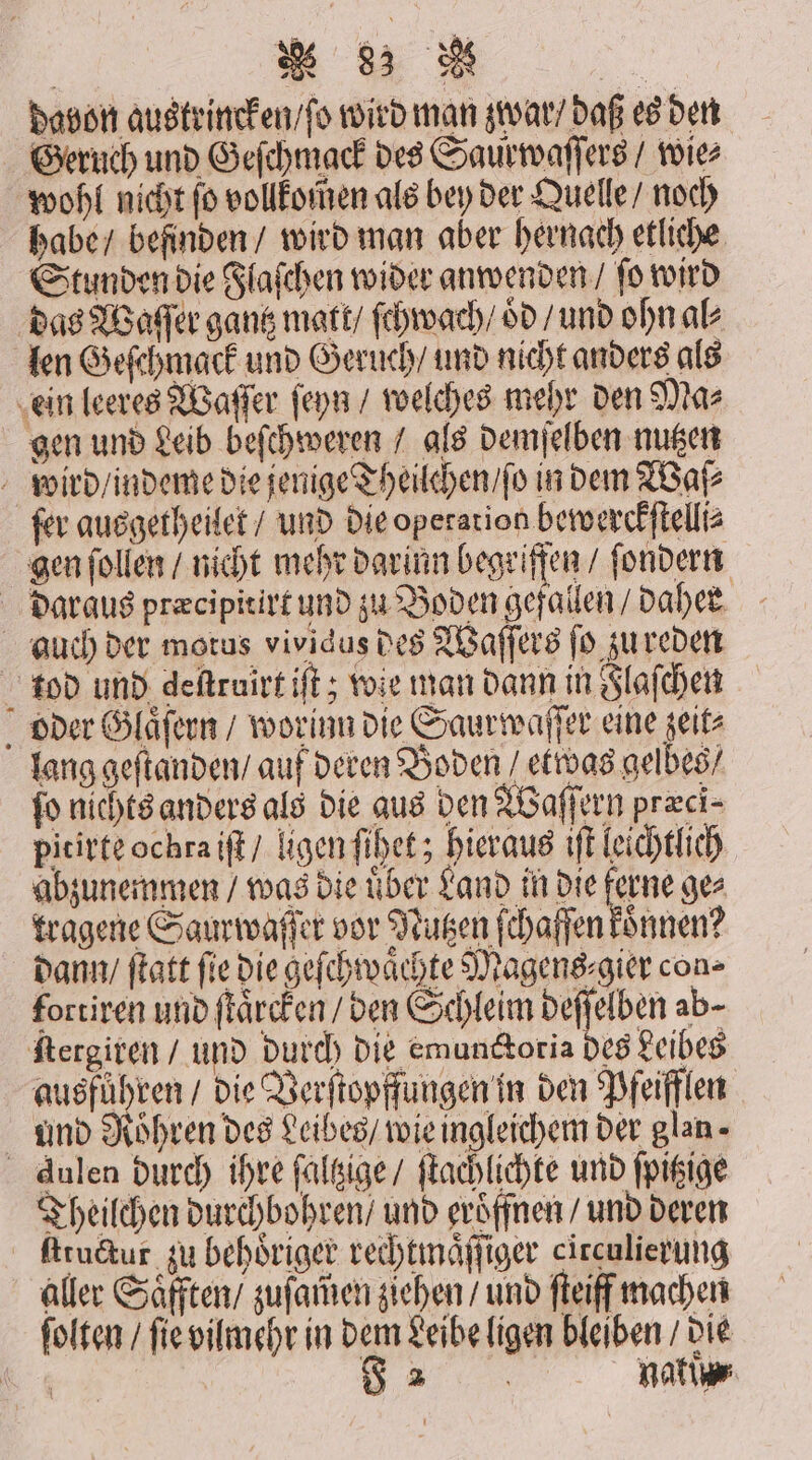 davon austrincken / ſo wird man zwar / daß es den Geruch und Geſchmack des Saurwaſſers / wie⸗ wohl nicht ſo vollkomen als bey der Quelle / noch habe / befinden / wird man aber hernach etliche Stunden die Flaſchen wider anwenden / ſo wird das Waſſer gantz matt / ſchwach / oͤd / und ohn ak len Geſchmack und Geruch / und nicht anders als ein leeres Waſſer ſeyn / welches mehr den Ma⸗ gen und Leib beſchweren / als demſelben nutzen wird / indeme die jenige Theilchen / ſo in dem Waſ⸗ ſer ausgetheilet / und die operation bewerckſtelli⸗ gen ſollen / nicht mehr darinn begriffen / ſondern daraus præcipitirt und zu Boden gefallen / daher auch der motus vividus des Waſſers ſo zu reden tod und deſtruirt iſt; wie man dann in Flaſchen oder Glaͤſern / worinn die Saur waſſer eine zeit⸗ lang geſtanden / auf deren Boden / etwas gelbes / fo nichts anders als die aus den Waſſern præci⸗ pitirte ochra iſt / ligen ſihet; hieraus iſt leichtlich abzunemmen / was die uͤber Land in die bene ge⸗ tragene Saurwaſſer vor Nutzen ſchafſen koͤnnen? dann / ſtatt fie die geſchwaͤchte Magens ⸗gier con» fortiren und ſtaͤrcken / den Schleim deſſelben ab- ſtergiren / und durch die emunctotia des Leibes ausführen / die Verſtopffungen in den Pfeifflen und Roͤhren des Leibes / wie ingleichem der glan- Aulen durch ihre ſaltzige / ſtachlichte und ſpitzige Theilchen durchbohren / und eröffnen / und deren ſttuctur zu behoͤriger rechtmaͤſſiger circulierung aller Saͤfften / zuſam̃en ziehen / und ſteiff machen ſolten / ſie vilmehr in dem Leibe ligen bleiben / die