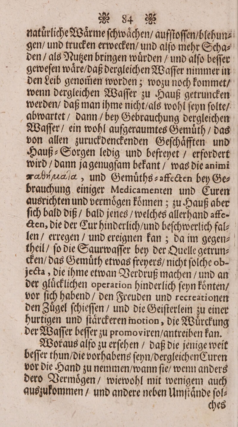 natürliche Waͤrme ſchwaͤchen / aufſtoſſen / blehun⸗ gen / und trucken erwecken / und alſo mehr Scha⸗ den / als Nutzen bringen würden / und alſo beſſer geweſen waͤre / daß dergleichen Waſſer nimmer in den Leib genomen worden; wozu noch kommet / wenn dergleichen Waſſer zu Hauß getruncken werden / daß man ihme nicht / als wohl ſeyn ſolte / abwartet / dann / bey Gebrauchung dergleichen Waſſer / ein wohl aufgeraumtes Gemuͤth / das von allen zuruckdenckenden Geſchaͤfften und Hauß⸗Sorgen ledig und befreyet / erfordert wird / dann ja genugſam bekant / was die animi ahrrnala , und Gemuͤths⸗affecten bey Ge⸗ brauchung einiger Medicamenten und Euren ausrichten und vermoͤgen koͤnnen; zu Hauß aber ſich bald diß / bald jenes / welches allerhand affe- &amp;en, die der Cur hinderlich / und beſchwerlich fal⸗ len / erregen / und ereignen kan; da im gegen⸗ theil / fo die Saurwaſſer bey der Quelle getrun⸗ cken / das Gemuͤth etwas freyers / nicht ſolche ob- jecta, die ihme etwan Verdruß machen / und an der glücklichen operation hinderlich ſeyn konten / vor ſich habend / den Freuden und recreationen den Zügel ſchieſſen / und die Geiſterlein zu einer hurtigen und ſtaͤrckeren motion, die Wuͤrckung der Waſſer beſſer zu promoviren / antreiben kan. Woraus alfo zu erſehen / daß die jenige weit beſſer thun / die vorhabens ſeyn / dergleichen Curen vor die Hand zu nemmen / wann ſie / wenn anders dero Vermoͤgen / wiewohl mit wenigem auch auszukommen / und andere neben Umſtaͤnde I | che