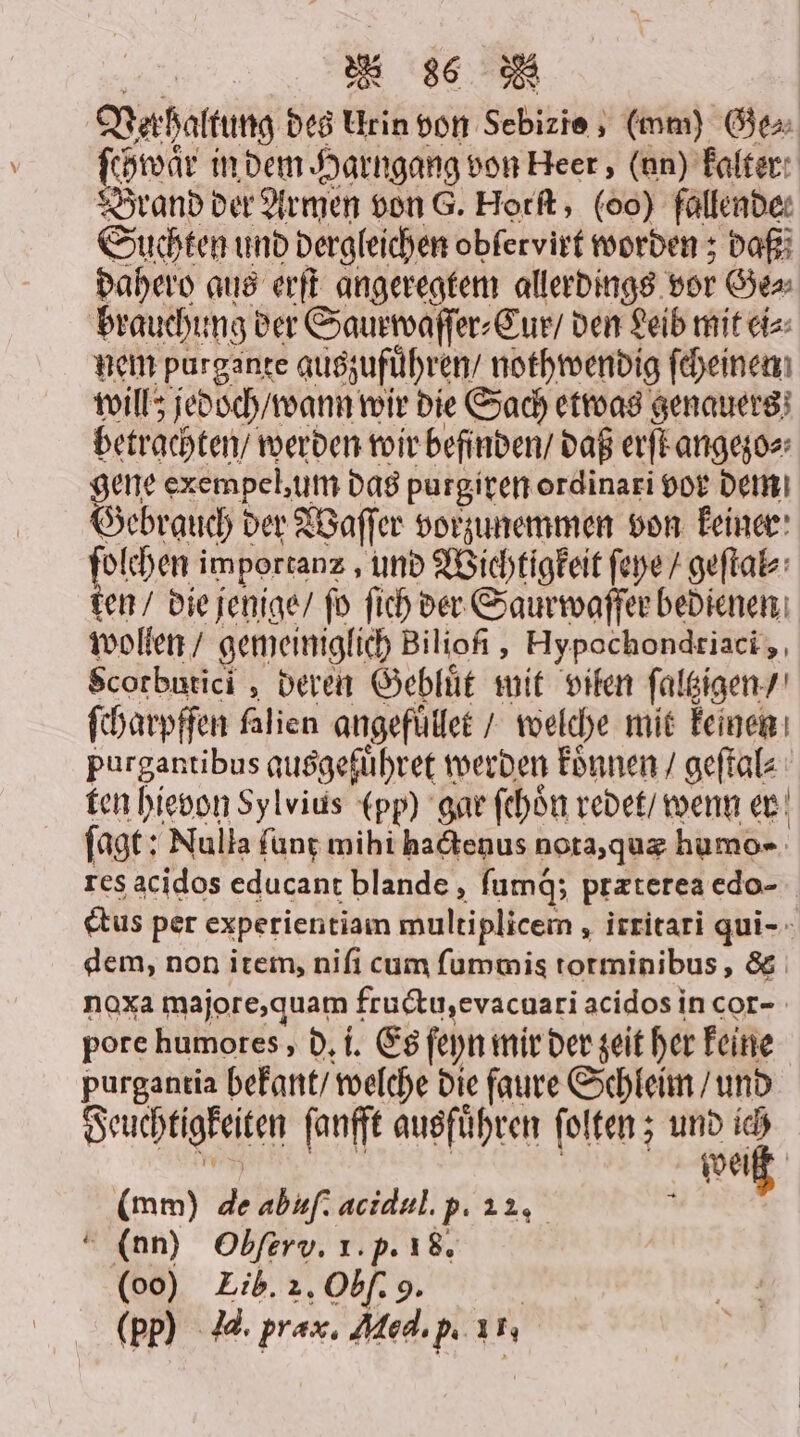 Verhaltung des Urin von Sebizie , (mm) Ge⸗ ſchwaͤr in dem Harngang von Heer, (un) kalter Brand der Armen von G. Horſt, (00) fallende: Suchten und dergleichen oblervirt worden; daß dahero aus erſt angeregtem allerdings vor Ge⸗ brauchung der Saurwaſſer⸗Cur / den Leib mit ei⸗ nem purgante auszufuͤhren / nothwendig ſcheinen will; jedoch / wann wir die Sach etwas genauers betrachten / werden wir befinden / daß erſt angezo⸗ gene exempel, um das purgiren ordinari vor dem Gebrauch der Waſſer vorzunemmen von keiner pie importanz, und Wichtigkeit ſeye / geſtal⸗ ten / die jenige / ſo ſich der Saurwaſſer bedienen wollen / gemeiniglich Biliofi , Hypochondriaci, Scotbutici, deren Gebluͤt mit vilen ſaltzigen / ſcharpffen falien angefuͤllet / welche mit keinen purgantibus qusgeführet werden koͤnnen / geſtal⸗ ten hievon Sylvius (pp) gar fehön redet / wenn er ſagt: Nulla ſunt mihi hactenus nota, quæ humo- res acidos educant blande, fumd; przterea edo- ctus per experientiam multiplicem, irritari qui- dem, non item, niſi cum ſummis totminibus, &amp; noxa majore, quam fructu, evacuari acidos in cor- pore humotes, d. i. Es ſeyn mir der zeit her keine purgantia bekant / welche die faure Schleim / und Feuchtigkeiten ſanfft ausführen ſolten; und ich KEN € | | weiß (mm) de abuſ. acidul. p. 22, A 6 “ (nn) Obſerv. 1. p. 18. (00) Eib. 2. Obf: 9. | (pp) da. prax. Med. P. 1,