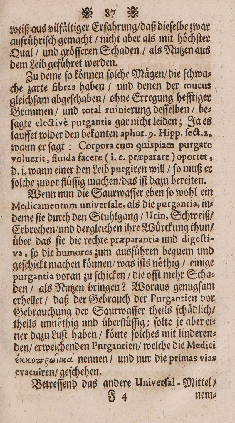 * 37 R weiß aus vilfaͤltiger Erfahrung / daß dieſelbe war aufruͤhriſch gemacht / nicht aber als mit höchfter Qual / und groͤſſeren Schaden / als Nutzen aus dem Leib gefuͤhret werden. f Zu deme fo koͤnnen ſolche Maͤgen / die ſchwa⸗ che zarte fibras haben / und denen der mucus gleichſam abgeſchaben / ohne Erregung heſſtiger Grimmen / und toral ruinierung deſſelben / bes ſagte ele&amp;ive purgantia gar nicht leiden; Ja es lauffet wider den bekanten aphor. . Hipp. ſect. 2. wann er ſagt: Corpora cum quispiam purgare voluerit, fluida facere (i. e. præparare) oportet, d. i. wann einer den Leib purgiren will / ſo muß er ſolche zuvor fluffig machen / das ift dazu bereiten. Wenn nun die Saurwaſſer eben ſo wohl ein Miedicamentum univerſale, als die purgantia, ins deme ſie durch den Stuhlgang / Urin, Schweiß / Erbrechen / und dergleichen ihre Wuͤrckung thun / über das fie die rechte præparantia und digeſti⸗ va, ſo die humores zum ausführen bequem und geſchickt machen koͤnnen / was iſts noͤthig / einige purgantia voran zu ſchicken / die offt mehr Scha⸗ den / als Nutzen bringen? Woraus genugſam erhellet / daß der Gebrauch der Purgantien vor Gebrauchung der Saurwaſſer theils ſchaͤdlich / theils unnoͤthig und uͤberfluͤſſig; ſolte je aber eis ner dazu Luſt haben / koͤnte ſolches mit linderen⸗ den / erweichenden Purgantien / welche die Medici eg nennen / und nur die primas vias evacuiren / geſchehen. 1 0 Betreffend das andere Univerſal- Mittel /