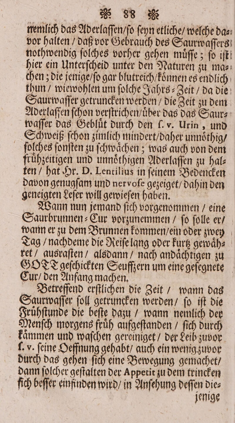 nemlich das Aderlaſſen / ſo feyn etliche / welche das: vor halten / daß vor Gebrauch des Saurwaſſers nothwendig ſolches vorher gehen muͤſſe; fo iſt! hier ein Unterſcheid unter den Naturen zu ma⸗ chen; die jenige / ſo gar blutreich / koͤnnen es endlich thun / wiewohlen um ſolche Jahrs⸗Zeit / da die Saurwaſſer getruncken werden / die Zeit zu dem Aderlaſſen ſchon verſtrichen / uͤber das das Saur⸗ waſſer das Gebluͤt durch den . v. Urin, und Schweiß ſchon zimlich mindert / daher unnoͤthig / ſolches ſonſten zu ſchwaͤchen; was auch von dem fruͤhzeitigen und unnoͤthigen Aderlaſſen zu hal— ten / hat Hr. D. Lentilius in ſeinem Bedencken davon genugſam und nervoſe gezeiget / dahin den geneigten Leſer will gewieſen haben. | Wann nun jemand ſich vorgenommen / eine Saurbrunnen⸗Cur vorzunemmen / fo ſolle er / wann er zu dem Brunnen kommen / ein oder zwey Tag / nachdeme die Reiſe lang oder kurtz gewaͤh⸗ ret / ausraſten / alsdann / nach andaͤchtigen zu GOT Tgeſchickten Seuffzern um eine geſegnete Cur / den Anfang machen. a Beerreffend erftlichen die Zeit / wann das Saurwaſſer ſoll getruncken werden / ſo iſt die Fruͤhſtunde die beſte dazu / wann nemlich der Menſch morgens fruͤh aufgeſtanden / ſich durch kaͤmmen und waſchen gereiniget / der Leib zuvor . v. feine Oeffnung gehabt / auch ein wenig zuvor durch das gehen ſich eine Bewegung gemachet / dann ſolcher geſtalten der Appetit zu dem trincken fich beſſer einfinden wird / in Anſehung deſſen Dies | jenige