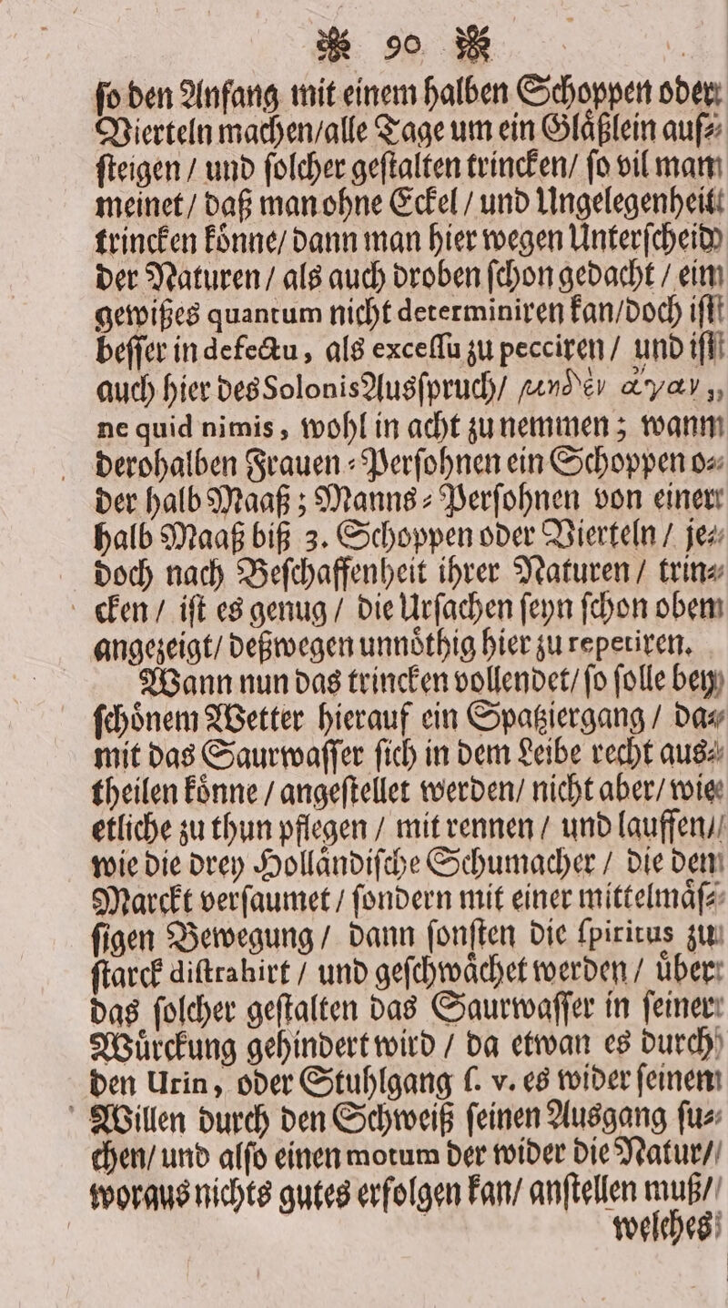 ſo den Anfang mit einem halben Schoppen oder Vierteln machen / alle Tage um ein Glaͤßlein auſ⸗ ſteigen / und ſolcher geſtalten trincken / fo vil man meinet / daß man ohne Eckel / und Ungelegenheit. trincken konne / dann man hier wegen Unterſcheid der Naturen / als auch droben ſchon gedacht / eim gewißes quantum nicht determiniren kan / doch ifft beſſer in defectu, als exceſſu zu pecciren / und ill auch hier des Solonis Ausſpruch / ande &amp;yav ,, ne quid nimis, wohl in acht zu nemmen; wanm derohalben Frauen⸗Perſohnen ein Schoppen o⸗ der halb Maaß; Manns⸗Perſohnen von einer halb Maaß biß 3. Schoppen oder Vierteln / je⸗ doch nach Beſchaffenheit ihrer Naturen / trin⸗ cken / iſt es genug / die Urſachen ſeyn ſchon obem angezeigt / deßwegen unnoͤthig hier zu repetiren. | Wann nun das trincken vollendet / fo ſolle bey ſchoͤnem Wetter hierauf ein Spatziergang / da⸗ mit das Saurwaſſer ſich in dem Leibe recht aus⸗ theilen koͤnne / angeſtellet werden / nicht aber / wie etliche zu thun pflegen / mit rennen / und lauffen / wie die drey Hollaͤndiſche Schumacher / die dem Marckt verſaumet / ſondern mit einer mittelmaͤſ⸗ ſigen Bewegung / dann ſonſten die ſpirirus zu ſtarck diſtrahirt / und geſchwaͤchet werden / über das ſolcher geſtalten das Saurwaſſer in feiner! Wuͤrckung gehindert wird / da etwan es durch den Urin, oder Stuhlgang (. v. es wider ſeinen Willen durch den Schweiß ſeinen Ausgang ſu⸗ chen / und alſo einen motum der wider die Natur / woraus nichts gutes erfolgen kan / anftellen muß / | welches