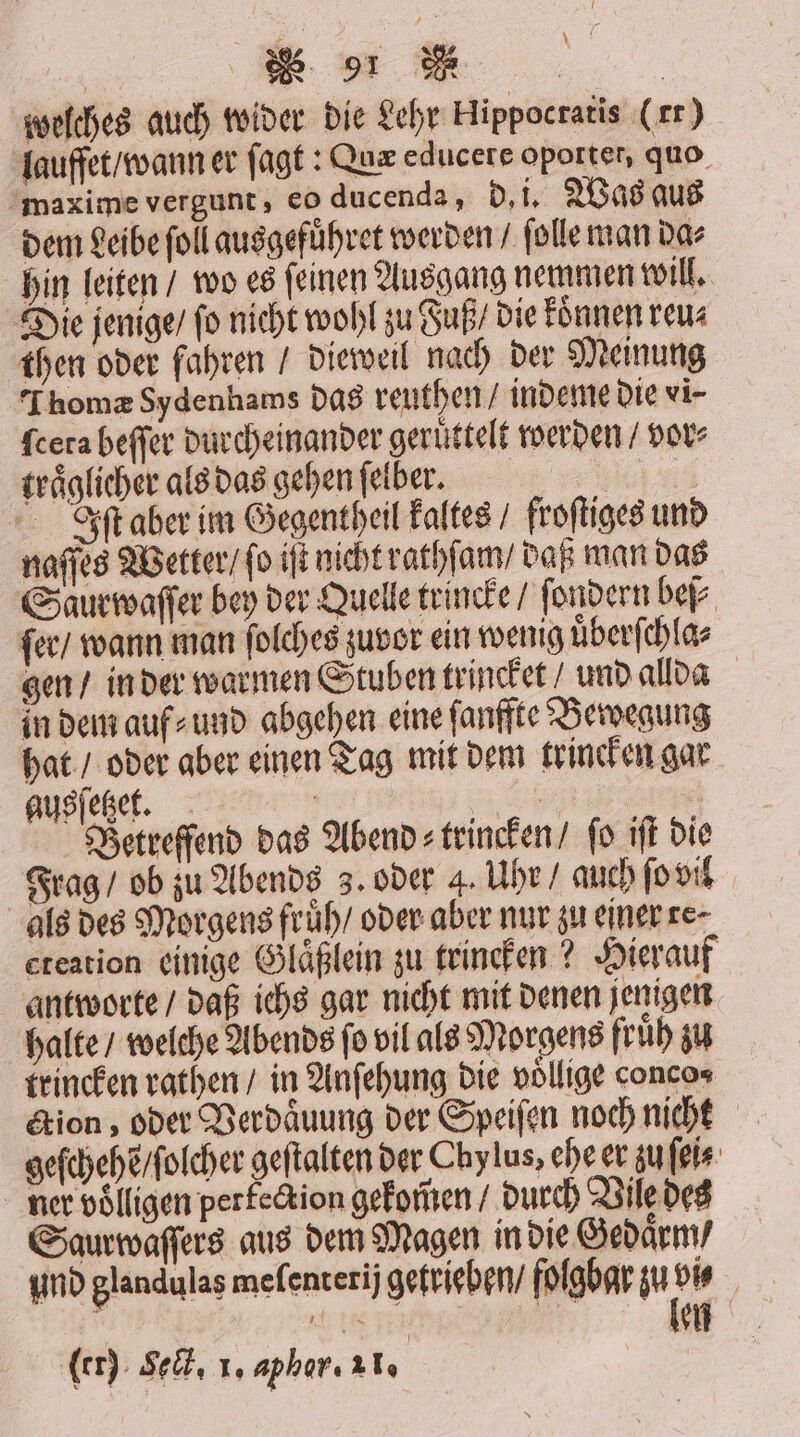 welches auch wider die Lehr Hippocratis (rr) lauffet / wann er ſagt: Qux educere oporter, quo maxime vergunt, eo ducenda, d. i. Was aus dem Leibe ſoll ausgefuͤhret werden / ſolle man da⸗ hin leiten / wo es ſeinen Ausgang nemmen will. Die jenige / fo nicht wohl zu Fuß / die konnen reu⸗ then oder fahren / dieweil nach der Meinung Thomæ Sydenhams das reuthen / indeme die vi- fcera beſſer durcheinander geruͤttelt werden / vor⸗ traͤglicher als das gehen ſelber. 1 Iſt aber im Gegentheil kaltes / froſtiges und naſſes Wetter / ſo iſt nicht rathſam / daß man das Saur waſſer bey der Quelle trincke / ſondern beſ⸗ ſer / wann man ſolches zuvor ein wenig uͤberſchla⸗ gen / in der warmen Stuben trincket / und allda in dem auf⸗ und abgehen eine ſanffte Bewegung hat / oder aber einen Tag mit dem trincken gar ausſetzet. | > Betreffend das Abend: trincken/ fo iſt die Frag / ob zu Abends 3. oder 4. Uhr / auch ſo vil als des Morgens fruͤh / oder aber nur zu einer re⸗ eteation einige Glaͤßlein zu trincken? Hierauf antworte / daß ichs gar nicht mit denen jenigen halte / welche Abends ſo vil als Morgens fruͤh zu trincken rathen / in Anſehung die voͤllige conco⸗ tion, oder Verdaͤuung der Speiſen noch nicht geſchehẽ / ſolcher geftalten der Chy lus, ehe er zu ſei⸗ ner volligen perfection gekom̃en / durch Vile des Saurwaſſers aus dem Magen in die Gedaͤrm / und glandulas meſenterij getrieben / folgbar zu 5 140 55 e ler) Seit, Io aphar. al, |