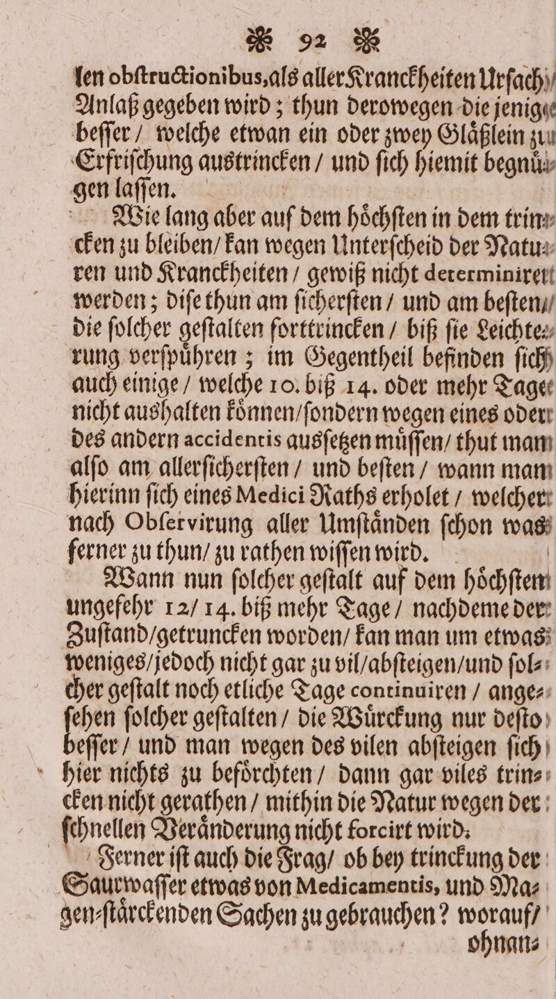 len obſtructionibus, als aller Kranckheiten Urſach Anlaß gegeben wird; thun derowegen die jenige beſſer / welche etwan ein oder zwey Glaͤßlein zuu Erfriſchung austrincken / und fich hiemit begnuͤ⸗ gen laſſen. | | Wie lang aber auf dem höchften in dem trin⸗ cken zu bleiben / kan wegen Unterſcheid der Natu⸗ ren und Kranckheiten / gewiß nicht dererminiret werden; diſe thun am ſicherſten / und am beſten / die folcher geftalten forttrincken / biß fie Leichtes rung verfpühren ; im Gegentheil befinden fich auch einige / welche 10. biß 14. oder mehr Tage nicht aushalten koͤnnen / ſondern wegen eines oder des andern accidentis gusſetzen muͤſſen / thut mam alſo am allerſicherſten / und beſten / wann mam hierinn ſich eines Medici Raths erholet / welcher: nach Obfervirung aller Umſtaͤnden ſchon was ferner zu thun / zu rathen wiſſen wird. | Wann nun ſolcher geftalt auf dem höchftem ungefehr 12 / 14. biß mehr Tage / nachdeme der Zuſtand / getruncken worden / kan man um etwas weniges / jedoch nicht gar zu vil / abſteigen / und ſol⸗ cher geſtalt noch etliche Tage continuiren / ange⸗ ſehen ſolcher geſtalten / die Wuͤrckung nur deſto beſſer / und man wegen des vilen abſteigen ſich hier nichts zu befoͤrchten / dann gar viles trin⸗ cken nicht gerathen / mithin die Natur wegen der ſchnellen Veranderung nicht foreirt wird: Ferner iſt auch die Frag / ob bey trinckung der Saur waſſer etwas von Medicamentis, und Ma⸗ gen⸗ſtaͤrckenden Sachen zu gebrauchen? pr | | ohnan⸗