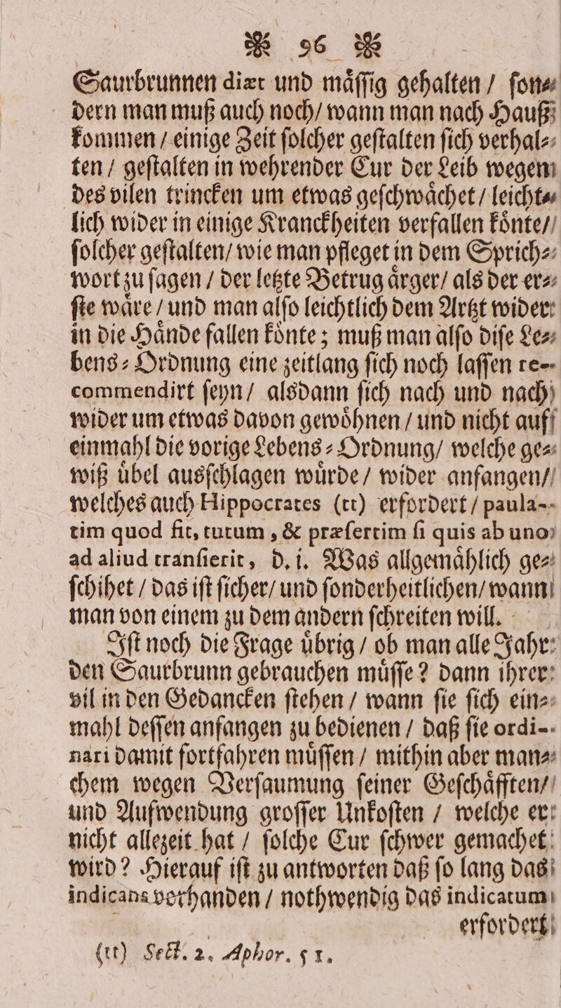 Saurbrunnen diæt und maͤſſig gehalten / ſon⸗ dern man muß auch noch / wann man nach Hauß kommen / einige Zeit ſolcher geſtalten fich verhal⸗ ten / geſtalten in wehrender Cur der Leib wegen des vilen trincken um etwas geſchwaͤchet / leicht⸗ lich wider in einige Kranckheiten verfallen koͤnte / ſolcher geſtalten / wie man pfleget in dem Sprich⸗ wort zu ſaͤgen / der letzte Betrug aͤrger / als der er⸗ fie waͤre / und man alſo leichtlich dem Artzt wider: in die Haͤnde fallen koͤnte; muß man alſo diſe Le⸗ bens⸗Ordnung eine zeitlang ſich noch laſſen re⸗ commendirt ſeyn / alsdann ſich nach und nach wider um etwas davon gewoͤhnen / und nicht auf einmahl die vorige Lebens⸗Ordnung / welche ge⸗ wiß uͤbel ausſchlagen wuͤrde / wider anfangen / welches auch Hippocrates (tt) erfordert / paula- tim quod fit, tutum, &amp; præſertim ſi quis ab uno ad aliud tranſierit, d. i. Was allgemaͤhlich ge⸗ ſchihet / das iſt ſicher / und ſonderheitlichen / wann man von einem zu dem andern ſchreiten will. Iſt noch die Frage uͤbrig / ob man alle Jahr: den Saurbrunn gebrauchen muͤſſe? dann ihrer vil in den Gedancken ſtehen / wann ſie ſich ein⸗ mahl deſſen anfangen zu bedienen / daß fie ordi-: nari damit fortfahren muͤſſen / mithin aber man⸗ chem wegen Verſaumung ſeiner Geſchaͤfften / und Aufwendung groſſer Unkoſten / welche er nicht allezeit hat / ſolche Cur ſchwer gemachet wird? Hierauf iſt zu antworten daß ſo lang das indicans vethanden / nothwendig das indicatum N | erfordert it) Sect. 2. Aphor. 51.