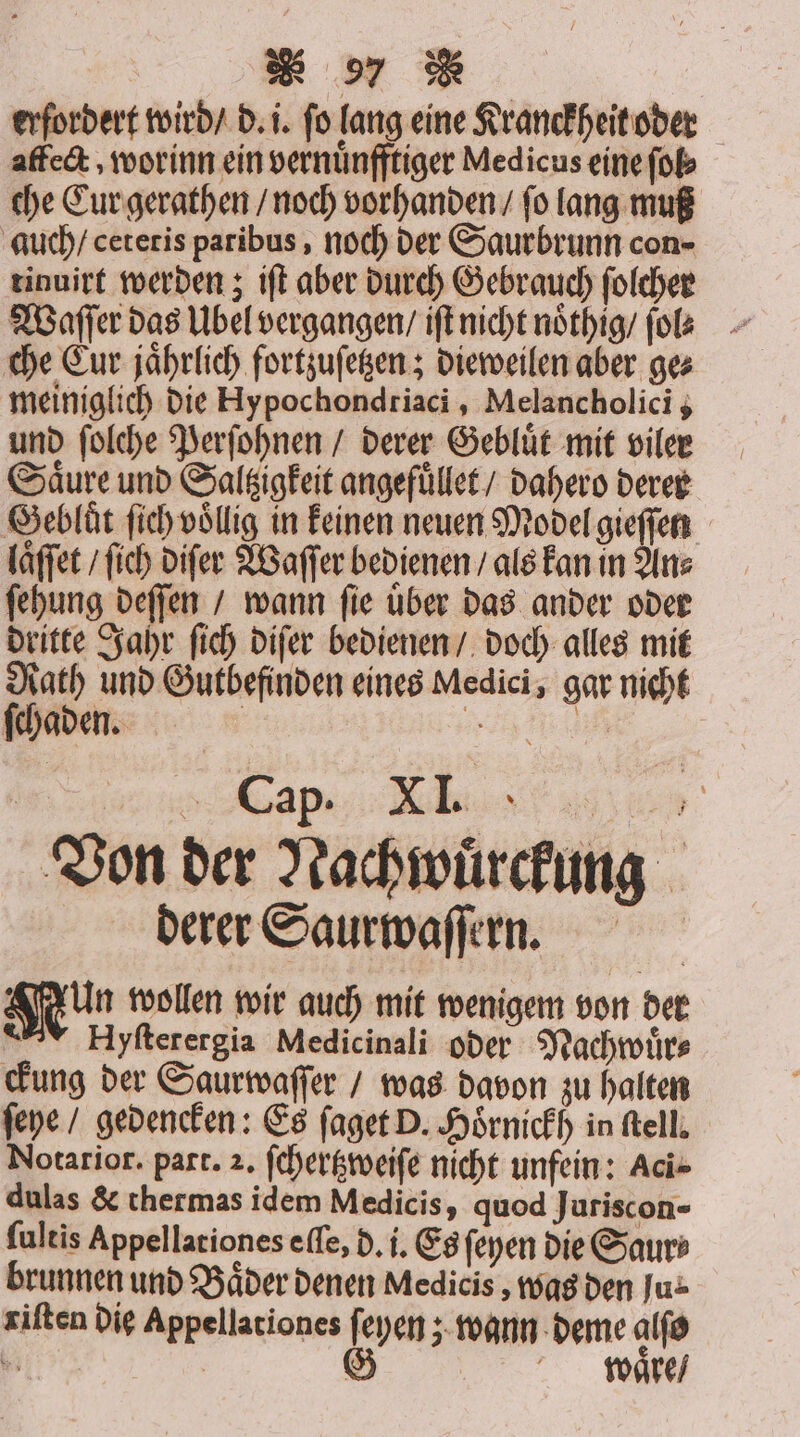 erfordert wird / d. i. fo lang eine Kranckheit oder affect, worinn ein vernuͤnfftiger Medicus eine ſol⸗ che Cur gerathen / noch vorhanden / ſo lang muß auch / cetetis paribus, noch der Saurbrunn con- tinuirt werden; iſt aber durch Gebrauch ſolcher Waſſer das Ubel vergangen / iſt nicht noͤthig / ſol⸗ che Cur jaͤhrlich fortzuſetzen; dieweilen aber ge⸗ meiniglich die Hypochondriaci , Melancholici; und ſolche Perſohnen / derer Gebluͤt mit viler Säure und Saltzigkeit angefuͤllet / dahero derer Gebluͤt ſich völlig in keinen neuen Model gieſſen laͤſſet / ſich diſer Waſſer bedienen / als kan in An⸗ ſehung deſſen / wann ſie uͤber das ander oder dritte Jahr ſich diſer bedienen / doch alles mit Rath und Gutbefinden eines Medici, gar nicht ſchaden. | ee a . Cap. XI. ? 1 Von der Nachwuͤrckung derer Saurwaſſern. Nun wollen wir auch mit wenigem von der Hyſterergia Medicinali oder Nachwuͤr⸗ ckung der Saurwaſſer / was davon zu halten ſeye / gedencken: Es ſaget D. Hoͤrnickh in ſtell. Notarior. part. 2. ſchertzweiſe nicht unfein: Aci⸗ dulas &amp; thermas idem Medicis, quod Juriscon- ſultis Appellationes eſſe, d. i. Es ſeyen die Saur⸗ brunnen und Bäder denen Medicis, was den Ju: riſten die Appellationes en wann deme alſo € waͤre /