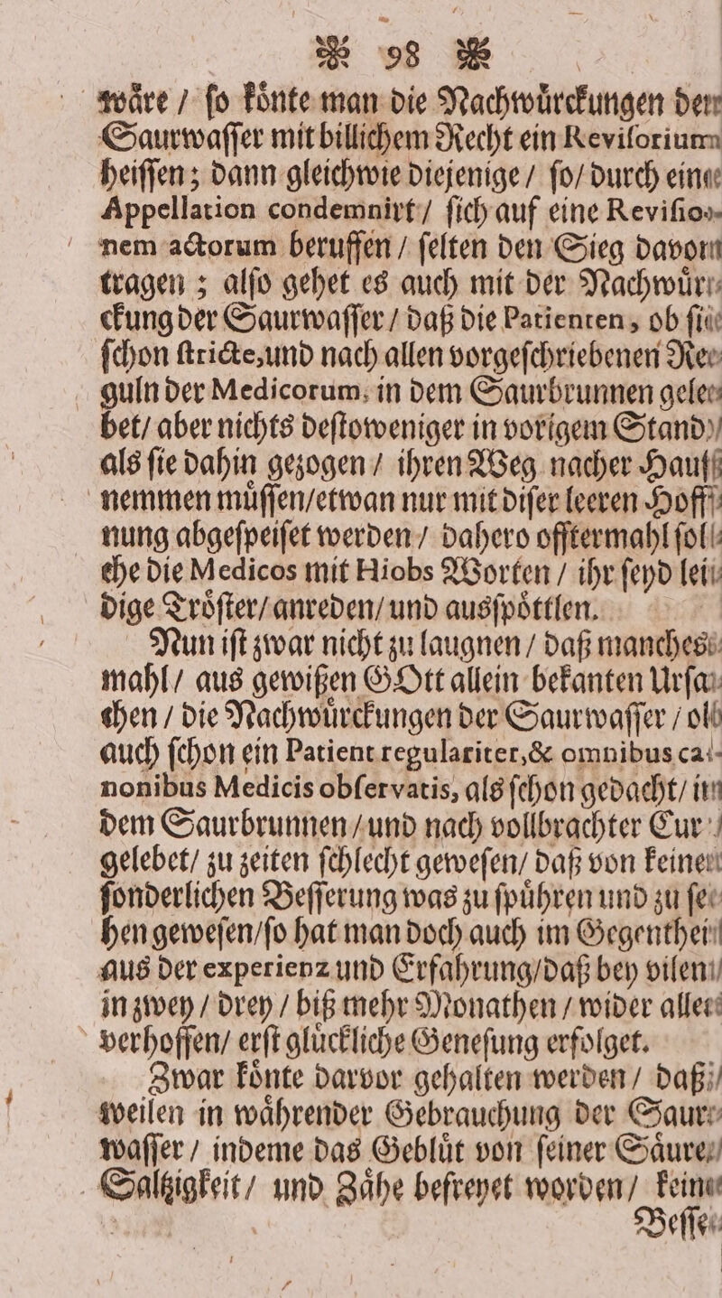 waͤre / fo koͤnte man die Nachwuͤrckungen den Saurwaſſer mit billichem Recht ein Reviforium heiſſen; dann gleich wie diejenige / ſo / durch einge Appellation condemnirt / ſich auf eine Revifio»- nem actorum beruffen / ſelten den Sieg davor tragen; alſo gehet es auch mit der Nachwürr: ckung der Saurwaſſer / daß die Patienten, ob ſii ſchon ſtricte, und nach allen vorgeſchriebenen Re⸗ guln der Medicorum, in dem Saurbrunnen gelen bet / aber nichts deſtoweniger in vorigem Stand als fie dahin gezogen / ihren Weg nacher Hauff nemmen muͤſſen / etwan nur mit diſer leeren Hoff nung abgeſpeiſet werden / dahero offtermahl fall: che die Medicos mit Hiobs Worten / ihr ſeyd lei dige Troͤſter / anreden / und ausſpoͤttlen. Nun iſt zwar nicht zu laugnen / daß manches mahl / aus gewißen GOtt allein bekanten Urſa⸗ chen / die Nachwuͤrckungen der Saurwaſſer / ol auch ſchon ein Patient regularitet, &amp; omnibus ca- nonibus Medicis obſervatis, als ſehon gedacht / iin dem Saurbrunnen / und nach vollbrachter Cur gelebet / zu zeiten ſchlecht geweſen / daß von keinen ſonderlichen Beſſerung was zu ſpuͤhren und zu fer hen geweſen / ſo hat man doch auch im Gegenthei⸗ aus der experienz und Erfahrung / daß bey vileni in zwey / drey / biß mehr Monathen / wider allet. verhoſſen / erſt gluͤckliche Geneſung erfolget. Zwar koͤnte darvor gehalten werden / daß; weilen in waͤhrender Gebrauchung der Saur waſſer / indeme das Gebluͤt von feiner Saͤure⸗ Saltzigkeit / und Zaͤhe befreyet worden / keine 5 | Beſſen r