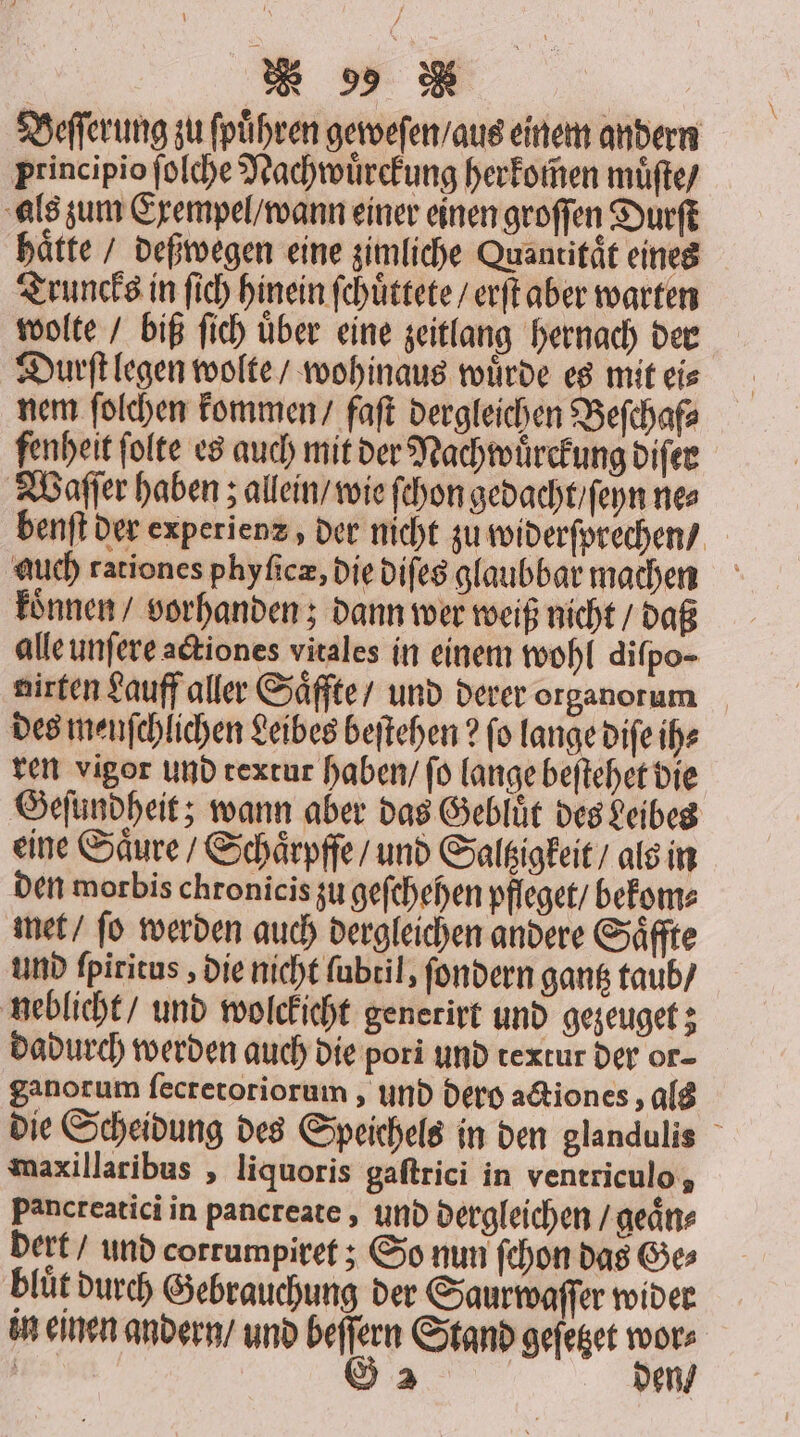 Beſſerung zu fpühren geweſen / aus einem andern principio ſolche Nachwuͤrckung herkomen muͤſte / als zum Exempel / wann einer einen groſſen Durſt hätte / deßwegen eine zimliche Quantität eines Truncks in ſich hinein ſchuͤttete / erſt aber warten wolte / biß ſich uͤber eine zeitlang hernach der Durſt legen wolte / wohinaus wuͤrde es mit ei⸗ nem ſolchen kommen / faſt dergleichen Beſchaf⸗ fenheit folte es auch mit der Nachwuͤrckung diſer Waſſer haben; allein / wie ſchon gedacht / ſeyn ne⸗ benſt der experienz, der nicht zu widerſprechen / auch rationes phyficz, die diſes glaubbar machen koͤnnen / vorhanden; dann wer weiß nicht / daß alle unſere actiones vitales in einem wohl difpo- nirten Lauff aller Saͤffte / und derer organorum des menſchlichen Leibes beſtehen? fo lange diſe ih⸗ ren vigor und textur haben / ſo lange beſtehet die Geſundheit; wann aber das Gebluͤt des Leibes eine Saͤure / Schaͤrpffe / und Saltzigkeit / als in den morbis chronicis zu geſchehen pfleget / bekom⸗ met / ſo werden auch dergleichen andere Saͤffte und ſpiritus, die nicht ſubtil, ſondern gantz taub / neblicht / und wolckicht generirt und gezeuget; dadurch werden auch die pori und textur der or- ganorum ſecretoriorum, und dero actiones, als die Scheidung des Speichels in den glandulis maxillaribus, liquoris gaſtrici in ventriculo, Pancreatici in pancreate, und dergleichen §geaͤn⸗ dert / und corrumpiret; So nun ſchon das Ge⸗ bluͤt durch Gebrauchung der Saurwaſſer wider un einen andern / und beſſern Stand geſetzet wor⸗ | G 2 den /