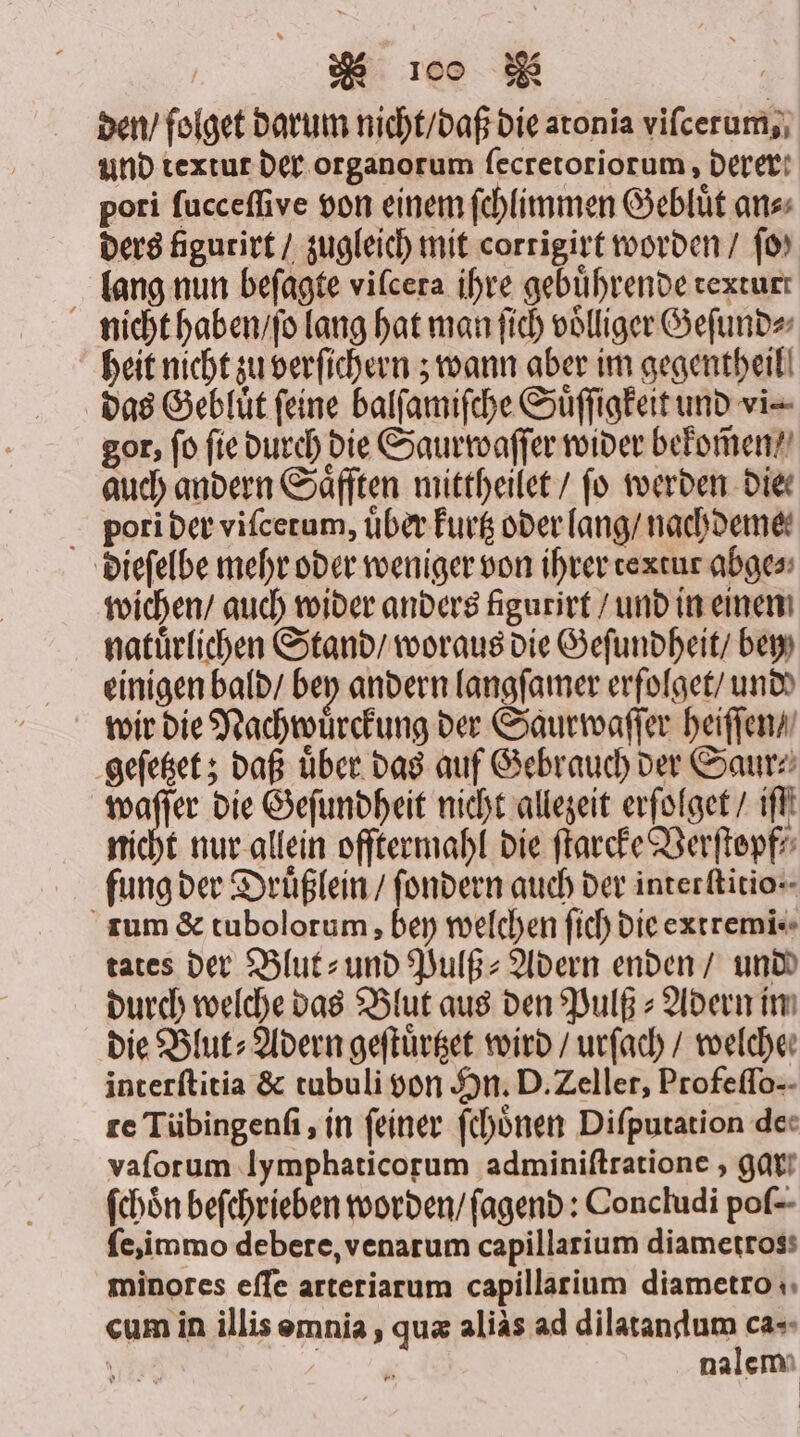 den / folget darum nicht / daß die atonia vifcerum,, und textut der organorum ſecretoriorum, derer: pori ſucceſſive von einem ſchlimmen Gebluͤt ans ders figurirt / zugleich mit corrigirt worden / ſo⸗ lang nun beſagte vilcera ihre gebuͤhrende rexturt nicht haben / ſo lang hat man ſich völliger Geſund⸗ heit nicht zu verfichern ; wann aber im gegentheil das Gebluͤt feine balſamiſche Suͤſſigkeit und vi gor, fo fie durch die Saurwaſſer wider bekom̃en⸗ auch andern Saͤfften mittheilet / fo werden die. pori der viſcetum, über kurtz oder lang / nachdeme⸗ dieſelbe mehr oder weniger von ihrer textur abge⸗ wichen / auch wider anders Agurirt / und in einen natuͤrlichen Stand / woraus die Geſundheit / bey einigen bald / bey andern langſamer erfolget / und wir die Nachwuͤrckung der Saurwaſſer heiſſen / geſetzet; daß uͤber das auf Gebrauch der Saur⸗ waſſer die Geſundheit nicht allezeit erſolget / ıfll nicht nur allein offtermahl die ſtarcke Verſtopf⸗ fung der Druͤßlein / ſondern auch der interkitio-- rum &amp; tubolorum, bey welchen ſich die extremi⸗ tates der Blut- und Pulß⸗Adern enden / und durch welche das Blut aus den Pulß- Adern in die Blut⸗Adern geſtuͤrtzet wird / urſach / welcher interſtitia &amp; tubuli von Sn. D. Zeller, Profeflo-- re Tübingenſi, in feiner ſchoͤnen Diſputation de« vaforum lymphaticorum adminiſtratione, gar fchön beſchrieben worden / ſagend: Concludi poſ- ſe, immo debere, venarum capillarium diametross minores eſſe arteriarum capillarium diametro 4, cum in illis omnia, quæ alias ad dilatandum ca-- \ | nalem