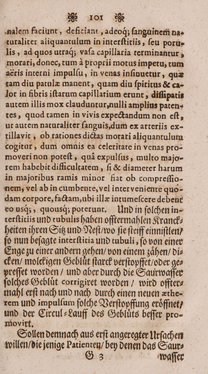 nalem faciunt, deficiant ‚adeog; ſanguinem na+ turaliter aliquantulum in interſtitiis, ſeu poru- lis, ad quos utraq́; vaſa capillaria terminantur ; morari, donec, tum à proprii motus impetu, tum aæris interni impulſu, in venas inſinuetur, quæ tam diu patulæ manent, quam diu ſpititus &amp; ca- lor in fibris iſtarum capillatium erunt, diſſipatis autem illis mox clauduntur, nulli amplius paten- tes, quod tamen in vivis expectandum non eſt, ut autem naturaliter ſanguis, dum ex arteriis ex- tillavit, ob rationes dictas morari aliquantulum cogitur, dum omnis ea celetitate in venas pro- moveri non poteſt, quä expulſus, multo majo- rem habebit difficultatem, fi &amp; diameter harum in majoribus ramis minor fiat ob compreſſio- nem, vel ab in cumbente, vel inter veniente quo dam corpore, factam, ubi illæ intumeſcere debent eo usq́;, quousg; poterunt. Und in ſolchen in- terſtitiis und tubulis haben ofſtermahlen Kranck⸗ heiten ihren Sitz und Neſt / wo fie ſteiff einniſtlen / ſo nun beſagte interſtitia und tubuli, ſo von einer Enge zu einer andern gehen / von einem zaͤhen / Dis cken / molekigen Gebluͤt ſtarck verſtopffet / oder ges preſſet worden / und aber durch die Saurwaſſer ſolches Gebluͤt corrigiret worden / wird offter⸗ mahl erſt nach und nach durch einen neuen æthe⸗ rem und impulfum ſolche Verſtopffung eröffnet / und der Circul⸗Lauff des Gebluͤts beſſer pro- movirt. mes men Sollen demnach aus erſt angeregter Urſachen willen / die jenige Patienten / bey denen das Saur⸗ f ‚ei G 3 IR waſſer