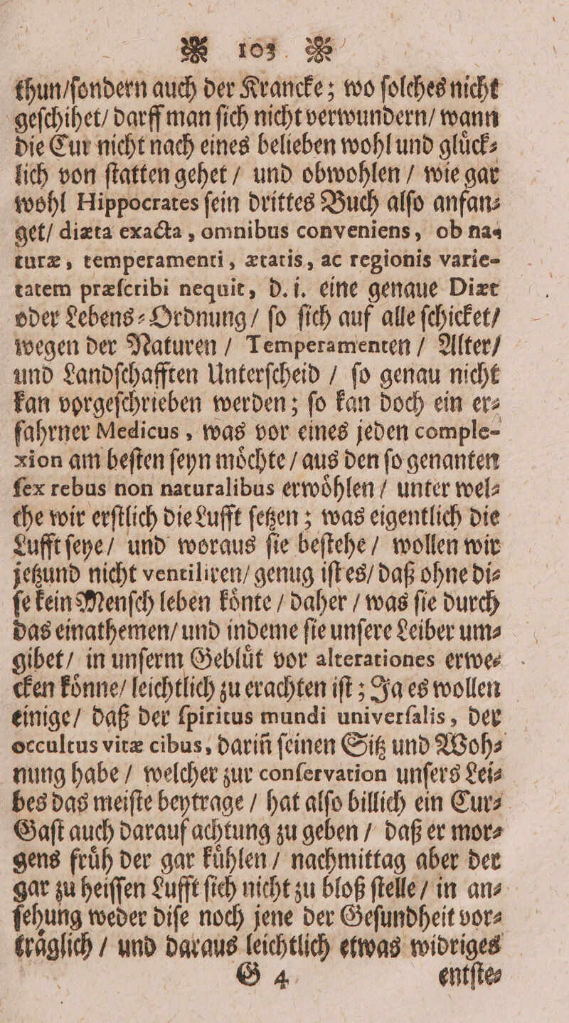 | E13 | thun / ſondern auch der Krancke; wo ſolches nicht geſchihet / darff man ſich nicht verwundern / wann die Cur nicht nach eines belieben wohl und gluͤck⸗ lich von ſtatten gehet / und obwohlen / wie gar wohl Hippocrates ſein drittes Buch alſo anfan⸗ get / diæta exacta, omnibus conveniens, ob na- tatem præſctibi nequit, d. i. eine genaue Diæt oder Lebens⸗ Ordnung / fo ſich auf alle ſchicket / wegen der Naturen / Temperamenten / Alter / und Landſchafften Unterſcheid / ſo genau nicht kan vorgeſchrieben werden; ſo kan doch ein er⸗ fahrner Medicus, was vor eines jeden comple- xion am beſten ſeyn möchte / aus den fo genanten ſex rebus non naturalibus erwoòhlen / unter wel: che wir erſtlich die Lufft ſetzen; was eigentlich die Lufft ſeye / und woraus ſie beſtehe / wollen wir jetzund nicht ventiliren / genug iſt es / daß ohne di⸗ ſe kein Menſch leben koͤnte / daher / was ſie durch das einathemen / und indeme ſie unſere Leiber um ⸗ gibet / in unſerm Gebluͤt vor alterationes erwe⸗ cken konne / leichtlich zu erachten iſt; Ja es wollen einige / daß der ſpiritus mundi univerfalis, der occultus vitæ cibus, darin feinen Sitz und Woh⸗ nung habe / welcher zur conſetvation unſers Leis bes das meiſte beytrage / hat alſo billich ein Cur⸗ Gaſt auch darauf achtung zu geben / daß er mor⸗ gens früh der gar kuͤhlen nachmittag aber der gar zu heiſſen Lufft ſich nicht zu bloß ſtelle / in ans ſehung weder diſe noch jene der Geſundheit vor kraͤglich / und daraus leichtlich etwas widriges
