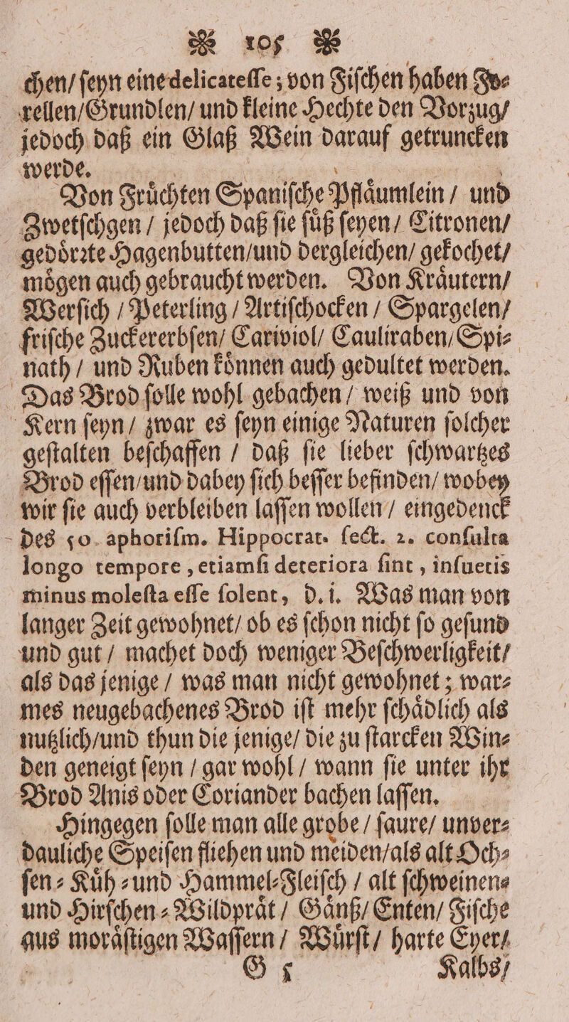 | wu chen / ſeyn eine delicateſſe; von Fiſchen haben Fv⸗ rellen / Grundlen / und kleine Hechte den Vorzug / jedoch daß ein Glaß Wein darauf getruncken e ee ee e ; Von Früchten Spaniſche Pflaͤumlein / und Zwetſchgen / jedoch daß fie füß ſeyen / Citronen / gedoͤrꝛte Hagenbutten / und dergleichen / gekochet / mögen auch gebraucht werden. Von Kraͤutern / Werſich / Peterling / Artiſchocken / Spargelen / friſche Zuckererbſen / Cariviol / Cauliraben / Spi⸗ nath / und Ruben koͤnnen auch gedultet werden. Das Brod ſolle wohl gebachen / weiß und von Kern ſeyn / zwar es ſeyn einige Naturen ſolcher geſtalten beſchaffen / daß fie lieber ſchwartzes Brod eſſen / und dabey ſich beſſer befinden / wobey wir ſie auch verbleiben laſſen wollen / eingedenck des go. aphorifm. Hippocrat. ſect. 2. conſulta longo tempore, etiamſi deteriora ſint, inſuetis minus moleſta eſſe ſolent, d. i. Was man von langer Zeit gewohnet / ob es ſchon nicht ſo geſund und gut / machet doch weniger Beſchwerligkeit / als das jenige / was man nicht gewohnet; war⸗ mes neugebachenes Brod iſt mehr ſchaͤdlich als nutzlich / und thun die jenige / die zu ſtarcken Win⸗ den geneigt ſeyn / gar wohl / wann ſie unter ihr Brod Anis oder Coriander bachen laſſen. Hingegen ſolle man alle grobe / ſaure / unver⸗ dauliche Speiſen fliehen und meiden / als alt Och⸗ ſen⸗Kuͤh⸗ und Hammel⸗Cleiſch / alt ſchweinen⸗ und Hirſchen Wildpraͤt / Ganß Enten / Fiſche aus moraͤſtigen Waſſern / Wuͤrſt / harte Eyer /