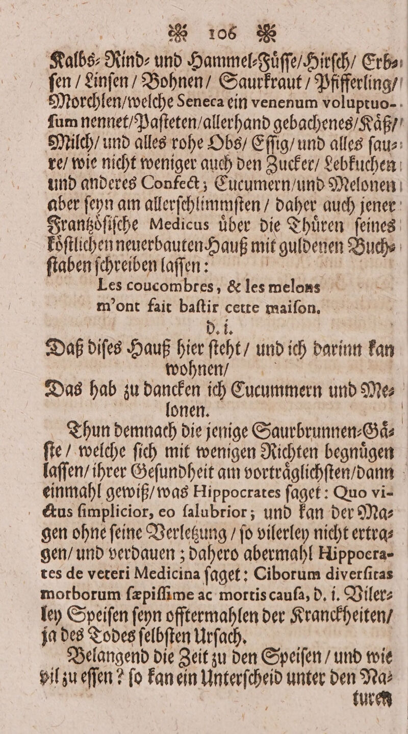 Kalbs⸗Rind⸗ und Hammel, uͤſſe / Hirſch / Erb⸗ fen / Linſen / Bohnen / Saurkraut / Pfifferling / Morchlen / welche Seneca ein venenum voluptuo-. ſum nennet / Paſteten / allerhand gebachenes / Kaͤß / Millch / und alles rohe Obs / Eſſig / und alles ſau⸗ re / wie nicht weniger auch den Zucker / Lebkuchen und anderes Confect; Eucumern / und Melonen aber ſeyn am allerſchlimmſten / daher auch jener Frantzoͤſiſche Medicus uͤber die Thuͤren ſeines koͤſtlichen neuerbauten Hauß mit guldenen Buchs ſtaben ſchreiben laſſen: ene Les coucombtes, &amp; les melons m' ont fait baſtir cette maiſon. DT: Daß diſes Hauß hier ſteht / und ich darinn kan wohnen / Das hab zu han ich Eucummern und Mes i onen. | Thun demnach die jenige Saurbrunnen⸗Gaͤ⸗ ſte / welche ſich mit wenigen Richten begnuͤgen laſſen / ihrer Geſundheit am vortraͤglichſten / dann einmahl gewiß / was Hippocrates ſaget: Quo vi- cCius ſimplicior, eo ſalubrior; und kan der Mas gen ohne ſeine Verletzung / ſo vilerley nicht ertra⸗ gen / und verdauen; dahero abermahl Hippoera- tes de veteri Medicina ſaget: Ciborum diverſitas motborum ſæpiſſime ac mortis cauſa, d. i. Viler⸗ ley Speiſen ſeyn offtermahlen der Kranckheiten / ja des Todes ſelbſten Urſach. ; Belangend die Zeit zu den Speiſen / und wie vil zu eſſen? fo kan ein Unterſcheid unter 5 — 5 | Ur