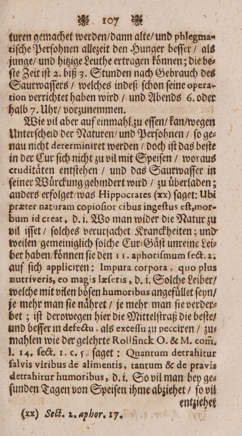 turen gemachet werden / dann alte / und phlegma⸗ tiſche Perſohnen allezeit den Hunger beſſer / als junge / und hitzige Leuthe ertragen koͤnnenz die be⸗ ſte Zeit iſt 2. biß 3. Stunden nach Gebrauch des Saurwaſſers / welches indeß ſchon feine opera- tion verrichtet haben wird / und Abends 6. oder halb 7. Uhr / vorzunemmen. e 5 Wie vil aber auf einmahl zu eſſen / kan / wegen Unterſcheid der Naturen / und Perſohnen / ſo ge⸗ nau nicht determiniret werden / doch iſt das beſte in der Cur ſich nicht zu vil mit Speiſen / woraus eruditäten entſtehen / und das Saurwaſſer in ſeiner Wuͤrckung gehindert wird / zu uͤberladen; anders erfolget / was Hippoctates (xx) ſaget: Ubi ptæter naturam copiofior cibus ingeſtus eſt, mor- bum id creat, d. i. Wo man wider die Natur zu vil iſſet / ſolches verurſachet Kranckheiten; und weilen gemeiniglich ſolche Cur⸗Gaͤſt unreine Lei⸗ ber haben / koͤnnen ſie den . aphoriſmum ſect. 2. auf ſich appliciren: Impura corpora, quo plus nutriveris, eo magis læſetis, d. i. Solche Leiber / welche mit vilen böfen humoribus angefüllet ſeyn / je mehr man ſie naͤhret / je mehr man ſie verder⸗ bet; iſt derowegen hier die Mittelſtraß die beſte / und beſſer in defe&amp;tu . als exceſſu zu pecciren / zu mahlen wie der gelehrte Rollänck O. &amp; M. com, I. 14. ſect. 1. c. 5 ſaget: Quantum detrahitur lalvis viribus de alimentis, tantum &amp; de pravis detrahitur humoribus, d. i. So vil man bey ge⸗ ſunden Tagen von Speiſen ihme abziehet / fo vil 3 0 entziehet