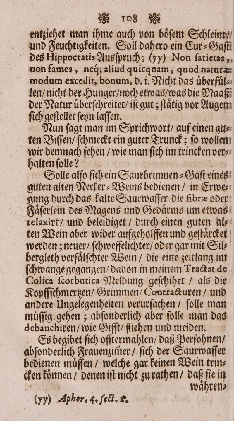 entziehet man ihme auch von boͤſem Schleim / und Feuchtigkeiten. Soll dahero ein Cur⸗-Gaſtt des Hippocratis Ausſpruch; (yy) Non ſatietas, non fames, neg;aliud quicquam, quod natutæ: modum excedit, bonum, d. i. Nicht das uͤberfuͤl⸗ len / nicht der Hunger / noch etwas / was die Maaß der Natur üͤberſchreitet / iſt gut; ſtaͤtig vor Augen ſich geſtellet ſeyn laſſen. | Nun ſagt man im Sprichwort / auf einen gu⸗ ten Biſſen / ſchmeckt ein guter Trunck; ſo wollen wir demnach ſehen / wie man ſich im trincken ver⸗ halten ſolle? Gade Solle alſo ſich ein Saurbrunnen-Gaſt eines guten alten Necker⸗Weins bedienen / in Erwe⸗ gung durch das kalte Saurwaſſer die fibrz over: Faͤſerlein des Magens und Gedaͤrms um etwas relaxirt / und beleidiget / durch einen guten al⸗ ten Wein aber wider aufgeholffen und geſtaͤrcket werden; neuer / ſchweffelichter / oder gar mit Sil⸗ bergleth verfaͤlſchter Wein / die eine zeitlang im ſchwange gegangen / davon in meinem Tractat de Colica ſcorbutica Meldung geſchihet / als die Kopffſchmertzen / Grimmen / Contra&amp;uren / und andere Ungelegenheiten verurſachen / ſolle man muͤſſig gehen; abſonderlich aber ſolle man das debauchiren / wie Gifft / fliehen und meiden. Es begibet ſich offtermahlen / daß Perſohnen / abſonderlich Frauenzim̃er / ſich der Saurwaſſer bedienen muͤſſen / welche gar keinen Wein trin⸗ cken können / denen iſt nicht zu rathen / daß ſie in 0 | | wahren: (yy) Aphor. 4. ſect. 2. N Al