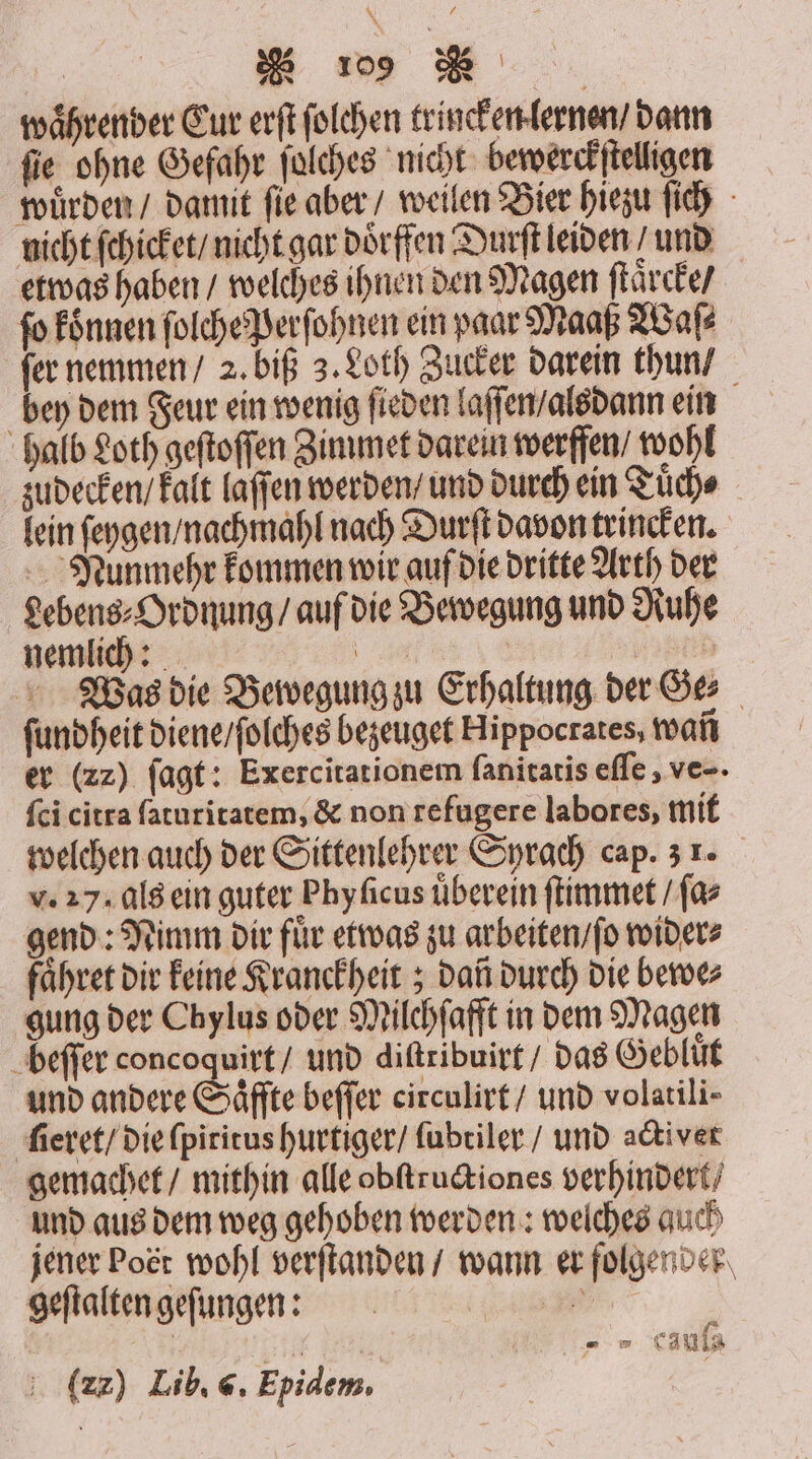 waͤhrender Cur erſt ſolchen trincken lernen / dann fie ohne Gefahr ſolches nicht bewerckſtelligen wuͤrden / damit ſie aber / weilen Bier hiezu ſich nicht ſchicket / nicht gar doͤrffen Durſt leiden / und etwas haben / welches ihnen den Magen ſtaͤrcke / fo koͤnnen ſolche Perſohnen ein paar Maaß Waſ⸗ fer nemmen / 2. biß 3. Loth Zucker darein thun / bey dem Feur ein wenig ſieden laſſen / alsdann ein halb Loth geſtoſſen Zimmet darein werffen / wohl zudecken / kalt laſſen werden / und durch ein Tuͤch⸗ lein ſeygen / nachmahl nach Durſt davon trincken. Nunmehr kommen wir auf die dritte Arth der gebens⸗Ordnung / auf die Bewegung und Ruhe nemlich: 0 | 855 Was die Bewegung zu Erhaltung der Ge⸗ ſundheit diene / ſolches bezeuget Hippocrates, wañ er (zz) ſagt: Exercitationem ſanitatis eſſe, ve-- ſci citra ſaturitatem, &amp; non refugere labores, mit welchen auch der Sittenlehrer Sprach cap. 3 1. v. 27. als ein guter Phyficus überein ſtimmet / ſa⸗ gend: Nimm dir fuͤr etwas zu arbeiten / ſo wider⸗ faͤhret dir Feine Kranckheit; dan durch die bewe⸗ gung der Chylus oder Milchſafft in dem Magen beſſer concoquirt / und diſtribuirt / das Gebluͤt und andere Saͤffte beſſer circulirt / und volatili- ſieret / die ſpiritus hurtiger / ſubtiler / und activet gemachet / mithin alle obſtructiones verhindert / und aus dem weg gehoben werden: welches auch jener Poet wohl verſtanden / wann er folgender geflaltengefungen: se i „ „ Caula f (zz) Lib. 6. Epidem,