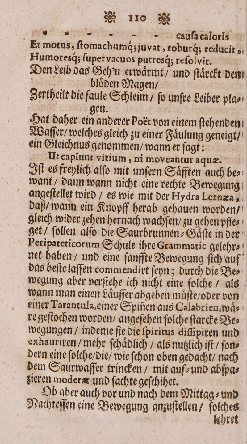 * 10 B | 255 cauſa caloris Et motus, ſtomachumq́; juvat, roburq́; reducit ,, Humoresq; fupervacuos putresä; reſolvit. | Den Leib das Geh'n erwaͤrmt / und ſtaͤrckt den biooden Magen / Zertheilt die faule Schleim / ſo unſre Leiber pla⸗ gen. Hat daher ein anderer bott von einem ſtehenden Waſſer / welches gleich zu einer Faͤulung geneigt / ein Gleichnus genommen / wann er ſagt: Ut capiunt vitium, ni moveantur aquæ. Iſt es freylich alſo mit unſern Säfften auch be⸗ want / dann wann nicht eine rechte Bewegung daß / wann ein Knopff herab gehauen worden / gleich wider zehen hernach wachſen / zu gehen pfle⸗ get / ſollen alſo die Saurbrunnen⸗Gaͤſte in der Peripateticorum Schule ihre Grammatic gelehr⸗ | net haben / und eine ſanffte Bewegung fich auf das beſte laſſen commendirt ſeyn; durch die Bes wegung aber verſtehe ich nicht eine ſolche / als wann man einen Laͤuffer abgeben muͤſte / oder von einer Tarantula, einer Spiñen aus Calabrien waͤ⸗ re geſtochen worden / angeſehen ſolche ſtarcke Be⸗ wegungen / indeme ſie die ſpiritus diſſipiren und exhauriren / mehr ſchaͤdlich / als nutzlich iſt / ſon⸗ dern eine ſolche / die / wie ſchon oben gedacht / nach dem Saurwaſſer trincken / mit auf⸗ und abſpa⸗ zieren moderat und ſachte geſchihet. Ob aber auch vor und nach dem Mittag⸗ und Nachteſſen eine Bewegung anzuſtellen / HAAR,