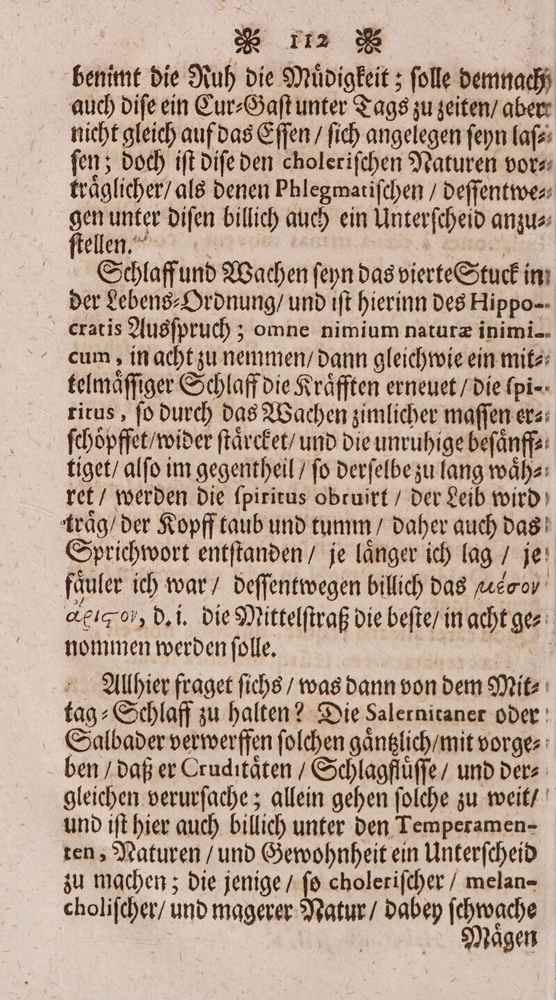 benimt die Ruh die Müdigkeit ; folle demnach auch diſe ein Cur⸗Gaſt unter Tags zu zeiten / aber nicht gleich auf das Eſſen / ſich angelegen ſeyn laſ⸗ ſen; doch iſt diſe den choleriſchen Naturen vor⸗ traͤglicher / als denen Phlegmatiſchen / deſſentwe⸗ — unter diſen billich auch ein Unterſcheid anzu⸗ elend a 5 Schlaff und Wachen ſeyn das vierte Stuck in der Lebens⸗Ordnung / und iſt hierinn des Hippo cum, in acht zu nemmen / dann gleich wie ein mit⸗ telmaͤſſiger Schlaff die Kraͤfften erneuet / die fpi-- titus, ſo durch das Wachen zimlicher maſſen er⸗ ſchoͤpffet / wider ſtaͤrcket / und die unruhige beſaͤnff⸗ tiget / alſo im gegentheil / fo derſelbe zu lang waͤh⸗ ret / werden die ſpiritus obtuirt / der Leib wird traͤg / der Kopff taub und tumm / daher auch das Sprichwort entſtanden / je laͤnger ich lag / je faͤuler ich war / deſſentwegen billich das re arg, d. i. die Mittelſtraß die beſte / in acht ge⸗ nommen werden ſolle. | Allhier fraget ſichs / was dann von dem Mit tag⸗Schlaff zu halten? Die Salernitaner oder Salbader verwerffen ſolchen gaͤntzlich / mit vorge⸗ ben / daß er Cruditaͤten / Schlagflüffe/ und der⸗ gleichen verurſache; allein gehen ſolche zu weit / und iſt hier auch billich unter den Temperamen- ten, Naturen / und Gewohnheit ein Unterſcheid zu machen; die jenige / fo cholerifcher / melan- choliſcher / und magerer Natur / dabey ſchwache Naͤgen