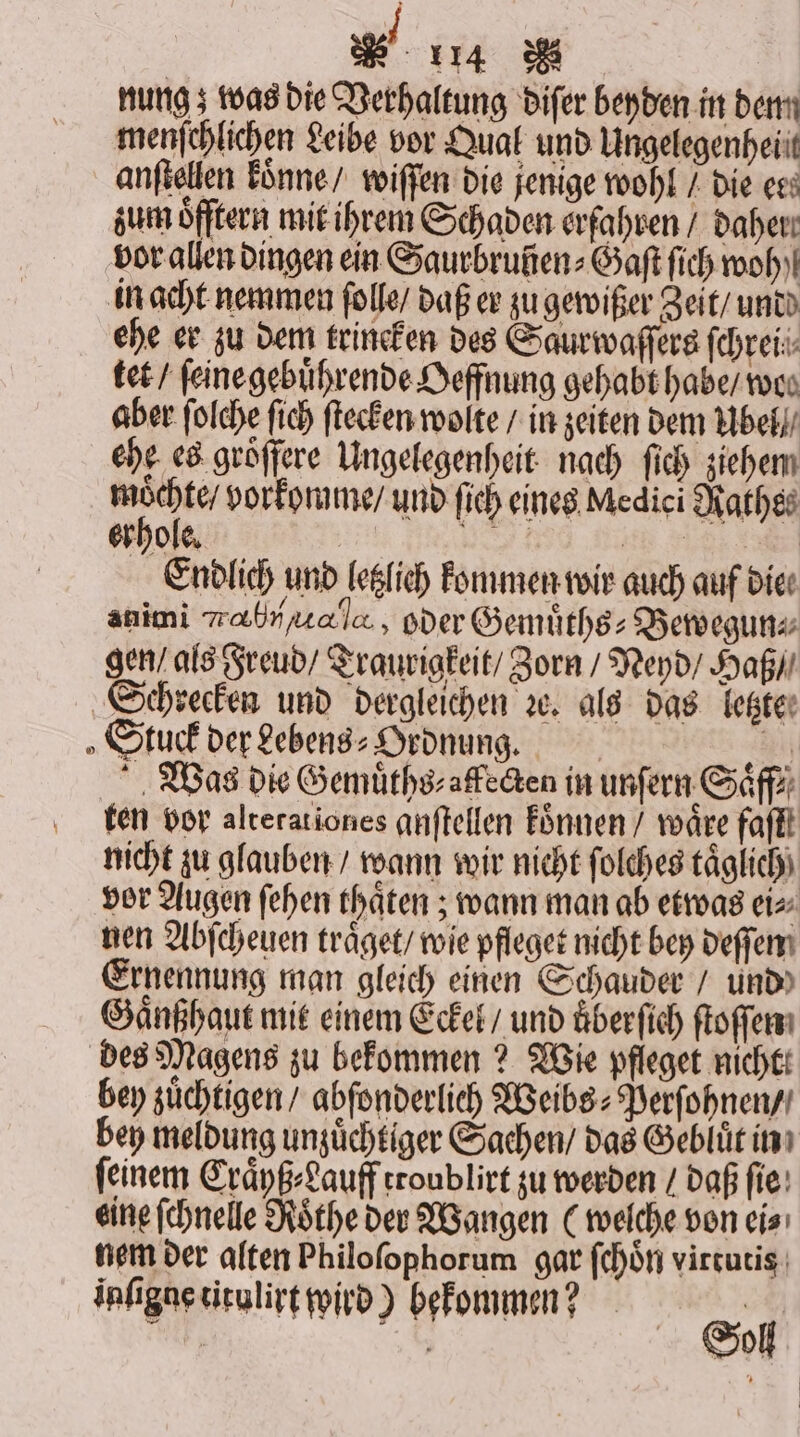 nung; was die Verhaltung diſer beyden in dem menſchlichen Leibe vor Qual und Ungelegenheiit anſtellen koͤnne / wiſſen die jenige wohl / die ert zum öfftern mit ihrem Schaden erfahren / daher: vor allen dingen ein Saurbruñen⸗Gaſt ſich woh) in acht nemmen ſolle / daß er zu gewißer Zeit / undd ehe er zu dem trineken des Saurwaſſers ſchrei⸗ tet / ſeine gebuͤhrende Oeffnung gehabt habe / wos aber ſolche fich ſtecken wolte / in zeiten dem Ubel ehe es groͤſſere Ungelegenheit nach ſich ziehem er vorkomme / und ſich eines Medici Rathe⸗ erhole. W e e Endlich und letzlich kommen wir auch auf die. animi rh H, oder Gemuͤths⸗Bewegun⸗ gen / als Freud / Traurigkeit / Zorn / Neyd / Haß / Schrecken und dergleichen ꝛc. als das letzte Stuck der Lebens⸗Ordnung. 50 Was die Gemuͤths⸗ affecten in unſern Saͤff⸗ ten vor alterationes anſtellen koͤnnen / wäre faſtt nicht zu glauben / wann wir nicht ſolches täglich) vor Augen ſehen thaͤten; wann man ab etwas ei⸗ nen Abſcheuen traͤget / wie pfleget nicht bey deſſen Ernennung man gleich einen Schauder / und Gaͤnßhaut mit einem Eckel / und uͤberſich ſtoſſen des Magens zu bekommen? Wie pfleget nicht. bey zuͤchtigen / abſonderlich Weibs⸗Perſohnen / bey meldung unzuͤchtiger Sachen / das Gebluüͤt in ſeinem Craͤyß⸗Lauff troublirt zu werden / daß ſie eine ſchnelle Roͤthe der Wangen (welche von ei⸗ nem der alten Philoſophorum gar ſchoͤn virtutis inſigne titulirt wird) bekommen? 9 1 | Sol |