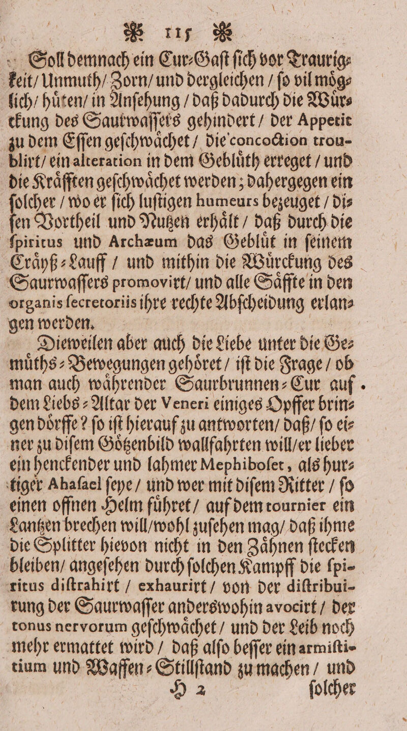 Wear BR Bin Soll demnach ein Cur⸗Gaſt ſich vor Traurig: keit / Unmuth / Zorn / und dergleichen / fo vil moͤg⸗ lich / hüten’ in Anſehung / daß dadurch die Wuͤr⸗ ckung des Saur waſſers gehindert / der Appetit zu dem Eſſen geſchwaͤchet / die concoction trou- dlirt / ein alteration in dem Gebluͤth erreget / und die Kräfften geſchwaͤchet werden; dahergegen ein ſolcher / wo er ſich luſtigen humeurs bezeuget / di⸗ ſen Vortheil und Nutzen erhaͤlt / daß durch die ſpiritus und Archæum das Gebluͤt in ſeinem Saurwaſſers promovirt / und alle Saͤffte in den gen werden. e | Dieweilen aber auch die Liebe unter die Ge⸗ muͤths⸗Bewegungen gehoͤret / iſt die Frage / ob man auch waͤhrender Saurbrunnen⸗Cur auf dem Liebs⸗ Altar der Veneri einiges Opffer brin⸗ gen doͤrffe? fo ift hierauf zu antworten / daß / fo ei⸗ ner zu diſem Goͤtzenbild wallfahrten will / er lieber ein henckender und lahmer Mephiboſet, als hur⸗ tiger Abafael ſeye / und wer mit diſem Ritter / fo einen offnen Helm fuͤhret / auf dem tournier ein Lantzen brechen will / wohl zuſehen mag / daß ihme die Splitter hievon nicht in den Zaͤhnen ſtecken bleiben / angeſehen durch ſolchen Kampff die fpi- ritus diſtrahirt / exhaurirt / von der diſtribui- rung der Saurwaſſer anders wohin avocirt / der tonus nervorum geſchwaͤchet / und der Leib noch mehr ermattet wird / daß alſo beſſer ein armiſti⸗ tium und Waffen⸗Stillſtand zu machen / und u folcher