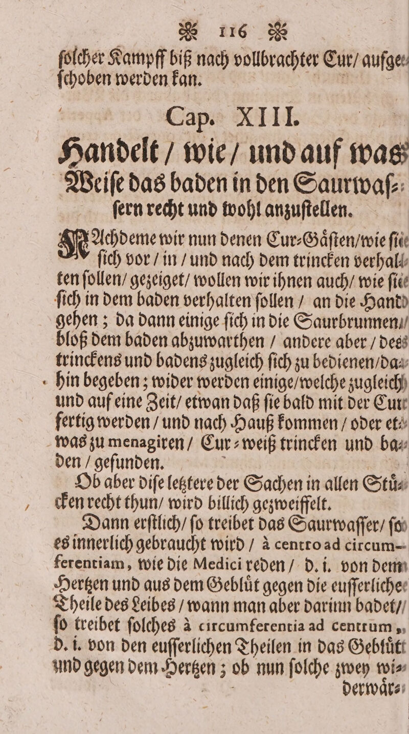 ſolcher Kampff biß nach vollbrachter Cur / aufge. ſchoben werden kan. tin Cap. XIII. 1 Handelt / wie / und auf was Weiſe das baden in den Saurwaſ⸗ ſern recht und wohl anzuſtellen. | Kachdeme wir nun denen Cur⸗Gaͤſten / wie file ſich vor / in / und nach dem trincken verhalt ten ſollen / gezeiget / wollen wir ihnen auch / wie fie ſich in dem baden verhalten follen / an die Handd gehen; da dann einige fich in die Saurbrunnen⸗ bloß dem baden abzuwarthen / andere aber / des trinckens und badens zugleich ſich zu bedienen / da⸗ hin begeben; wider werden einige / welche zugleich und auf eine Zeit / etwan daß ſie bald mit der Curt fertig werden / und nach Hauß kommen / oder et⸗ was zu menagiren / Cur⸗weiß trincken und ba⸗ den / gefunden, } 8. Ob aber diſe letztere der Sachen in allen Stuͤ⸗ cken recht thun / wird billich gezweiffelt. Dann erſtlich / fo treiber das Saurwaſſer / ſo es innerlich gebraucht wird / à centto ad circum- ferentiam, wie die Medici reden / d. i. von dem Hertzen und aus dem Gebluͤt gegen die euſſerliche⸗ Theile des Leibes / wann man aber darinn badet / ſo treibet ſolches à circumferentia ad centrum ,, d. i. von den euſſerlichen Theilen in das Gebluͤtt und gegen dem Hertzen; ob nun ſolche 50 wi⸗ eh, erwar⸗