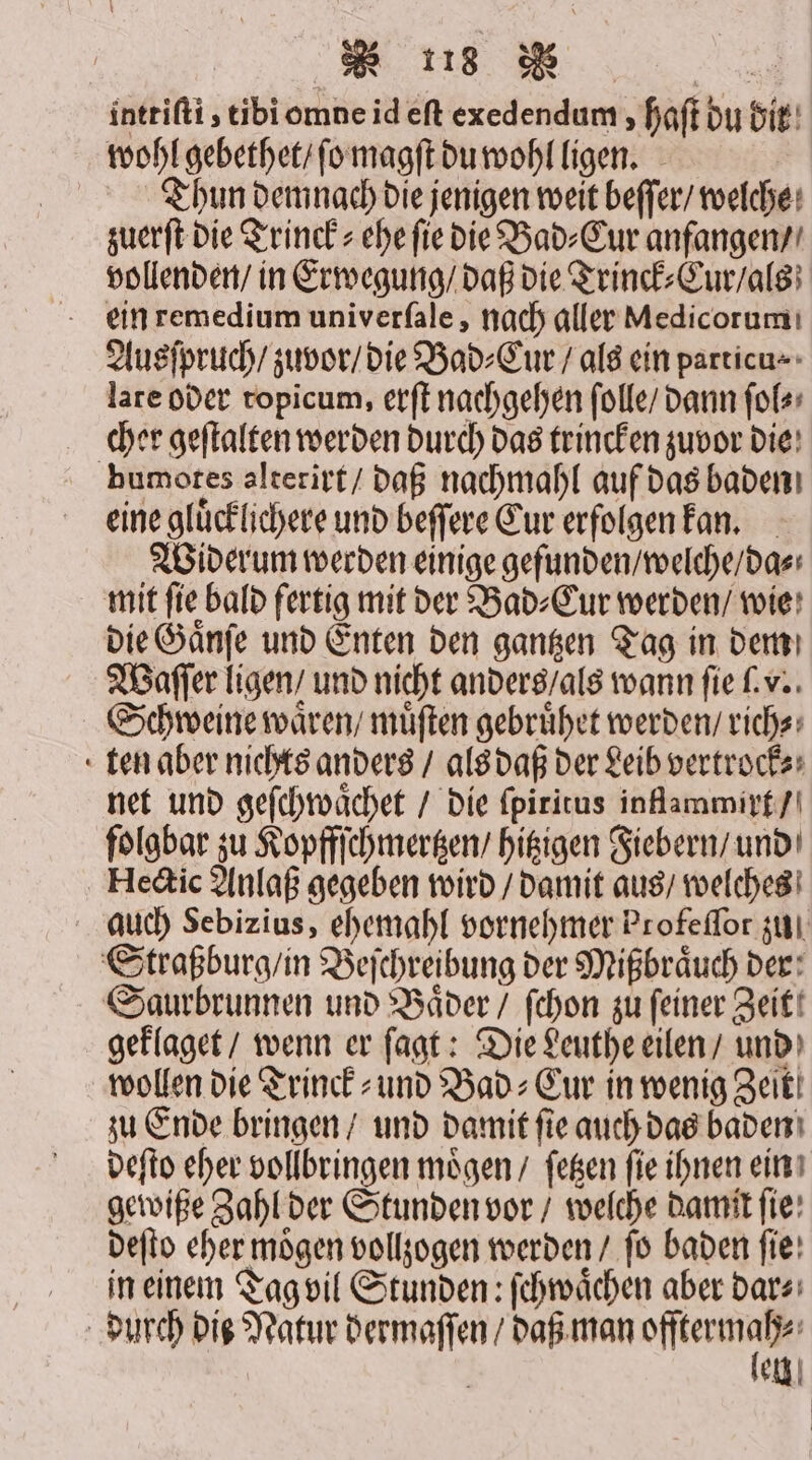 inttiſti, tibi omne id eſt exedendum haſt du bit wohl gebethet / ſo magſt du wohl ligen. | Thun demnach die jenigen weit beffer/ welche: zuerſt die Trinck⸗ ehe ſie die Bad⸗Cur anfangen / vollenden / in Erwegung / daß die Trinck⸗Cur / als ein remedium univerſale, nach aller Medicorum Ausſpruch / zuvor / die Bad⸗Cur / als ein particu⸗ lare oder topicum, erſt nachgehen ſolle / dann ſol⸗ cher geſtalten werden durch das trincken zuvor die bumotes alterirt / daß nachmahl auf das baden eine gluͤcklichere und beſſere Eur erfolgen kan. Widerum werden einige gefunden / welche / da⸗ mit ſie bald fertig mit der Bad⸗Cur werden / wie die Gaͤnſe und Enten den gantzen Tag in dem Waſſer ligen / und nicht anders / als wann fie ſ. v. Schweine waͤren / müften gebruͤhet werden / rich⸗ ten aber nichts anders / als daß der Leib vertrock⸗ net und geſchwaͤchet / die ſpiritus inflammixt / folgbar zu Kopffſchmertzen / hitzigen Fiebern / und Hectic Anlaß gegeben wird / damit aus / welches auch Sebizius, ehemahl vornehmer Profeſſor zu Straßburg / in Beſchreibung der Mißbraͤuch der: Saurbrunnen und Bäder / ſchon zu feiner Zeit geklaget / wenn er ſagt: Die Leuthe eilen / und wollen die Trinck⸗ und Bad⸗Cur in wenig Zeit zu Ende bringen / und damit ſie auch das baden deſto eher vollbringen moͤgen / ſetzen ſie ihnen ein gewiße Zahl der Stunden vor / welche damit fie: deſto eher mögen vollzogen werden / fo baden fie: in einem Tag vil Stunden: ſchwaͤchen aber dar⸗ durch Die Natur dermaſſen / daß man ee eln