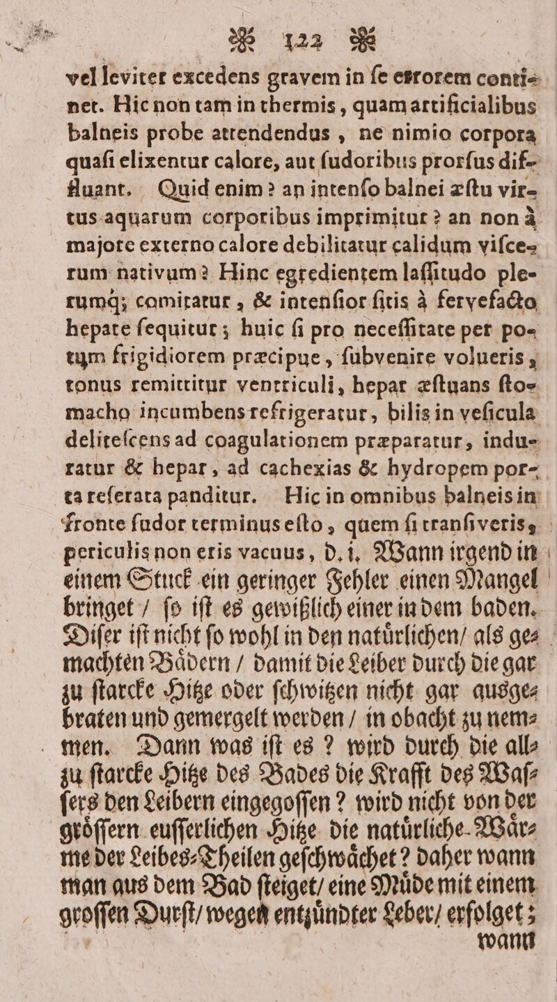 vel levitet excedens gravem in fe errorem conti⸗ net. Hie non tam in thermis, quam artificialibus balneis probe attendendus, ne nimio corpora quaſi elixentur calore, aut ſudoribus prorfus dif- fluant. Quid enim? an intenſo balnei æſtu vir- tus aquarum corporibus imprimitur ? an non à majote externo calore debilitatur calidum vifces rum nativum? Hinc egredientem laſſitudo ple- rumg; comitatut, &amp; intenſior ſitis à fetvefacto hepate ſequitut; huic ſi pro neceſſitate per po- tum frigidiorem præci pue, fubvenire volueris, tonus remittitur ventticuli, hepar æſtuans ftos macho incumbens refrigeratur, bilis in veſicula deliteſcens ad coagulationem przparatur, indu- ratur &amp; hepar, ad cachexias &amp; hydropem por- periculis non etis vacuus, d. i. Wann irgend in einem Stuck ein geringer Fehler einen Mangel bringet / ſo iſt es gewißlich einer in dem baden. machten Baͤdern / damit die Leiber durch die gar zu ſtarcke Hitze oder ſchwitzen nicht gar ausge⸗ braten und gemergelt werden / in obacht zu nem⸗ men. Dann was iſt es? wird durch die all⸗ zu ſtarcke Hitze des Bades die Krafft des Waſ⸗ ſers den Leibern eingegoſſen? wird nicht von der groͤſſern euſſerlichen Hitze die natürliche- Waͤr⸗ groſſen Durſt / wege