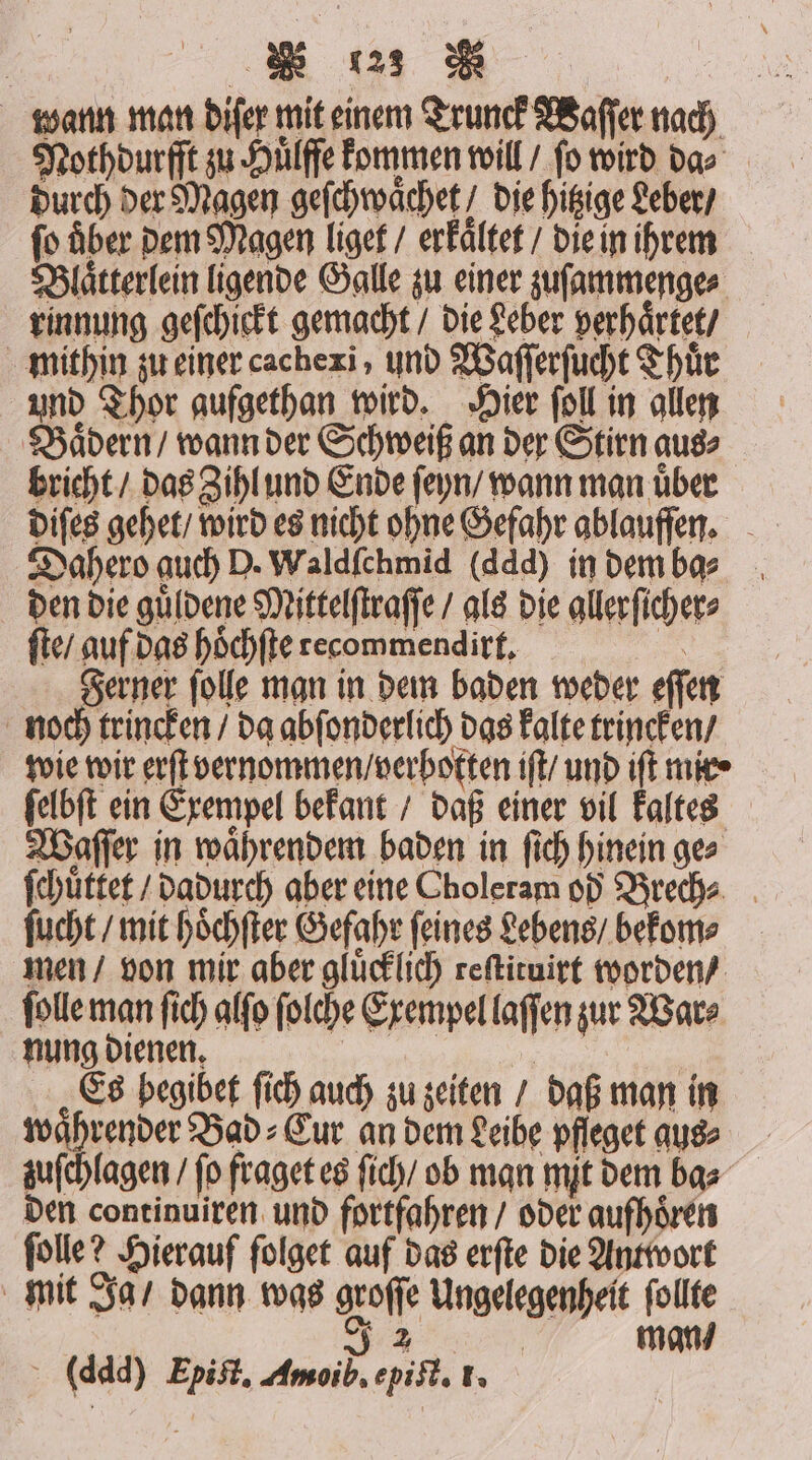 wann man diſer mit einem Trunck Waſſer nach Nothdurſſt zu Huͤlfſe kommen will / fo wird da⸗ durch der Magen geſchwaͤchet! die hitzige Leber / fo Aber dem Magen liget / erkaͤltet / die in ihrem Blaͤtterlein ligende Galle zu einer zuſammenge⸗ rinnung geſchickt gemacht / die Leber perhaͤrtet / mithin zu einer cachexi, und Waſſerſucht Thuͤr und Thor gufgethan wird. Hier ſoll in allen Baͤdern / wann der Schweiß an der Stirn aus⸗ bricht / das Zihl und Ende ſeyn / wann man uͤber Dahero auch D. Waldſchmid (ddd) in dem ba⸗ den die guͤldene Mittelſtraſſe / als die gllerſicher⸗ ſte / auf das hoͤchſte recommendirt. a Ferner folle man in dem baden weder eſſen noch trincken / da abſonderlich das kalte trincken / wie wir erſt vernommen / verboten iſt / und iſt mike» ſelbſt ein Exempel bekant / daß einer vil kaltes Waſſer in waͤhrendem baden in ſich hinein g⸗ ſchuͤttet / dadurch aber eine Choleram od Brech⸗ ſucht / mit hoͤchſter Gefahr feines Lebens / bekom⸗ men / von mir aber gluͤcklich reſtituirt worden / ſolle man ſich alſo ſolche Exempel laſſen zur Wars nung dienen. 1 a Es begibet ſich auch zu zeiten / daß man in waͤhrender Bad⸗Cur an dem Leibe pfleget aus⸗ zuſchlagen / fo fraget es ſich / ob man mit dem ba⸗ den continuiren und fortfahren / oder aufhoͤren ſolle? Hierauf folget auf das erſte die Antwort mit Ja / dann was groſſe Ungelegenheit ſollte 32 man / (ddd) Epiſt. Amoib. epi t. 1.
