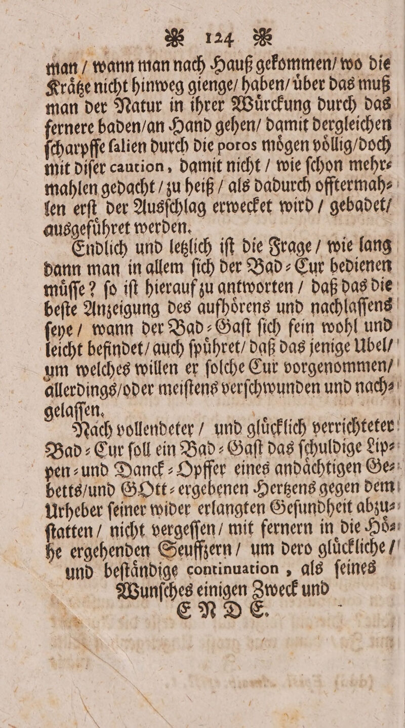 . man / wann man nach Hauß gekommen / wo die Kraͤtze nicht hinweg gienge / haben / uͤber das muß man der Natur in ihrer Wuͤrckung durch das fernere baden / an Hand gehen / damit dergleichen ſcharpffe falien durch die poros mögen voͤllig / doch mit diſer caution, damit nicht / wie ſchon mehr⸗ mahlen gedacht / zu heiß / als dadurch offtermah⸗ len erſt der Ausſchlag erwecket wird / gebadet / ausgefuͤhret werden. ke Endlich und letzlich iſt die Frage wie lang dann man in allem ſich der Bad⸗Cur bedienen muͤſſe? ſo iſt hierauf zu antworten / daß das die beſte Anzeigung des aufhoͤrens und nachlaſſens ſeye / wann der Bad⸗Gaſt fich fein wohl und leicht befindet / auch ſpuͤhret / daß das jenige Ubel / um welches willen er ſolche Cur vorgenommen / allerdings / oder meiſtens verſchwunden und nach⸗ elaſſen. i ! Nach vollendeter / und gluͤcklich verrichteter Bad: Eur ſoll ein Bad⸗Gaſt das fehuldige Lip⸗ pen ⸗ und Danck⸗Opffer eines andaͤchtigen Ge⸗ betts / und GOtt⸗ ergebenen Hertzens gegen dem Urheber ſeiner wider erlangten Geſundheit abzu⸗ ſtatten / nicht vergeſſen / mit fernern in die Hoͤ⸗ he ergehenden Seuffzern / um dero gluͤckliche / und beſtaͤndige continuation, als ſeines Wunſches einigen Zweck und ENDE. . Ü