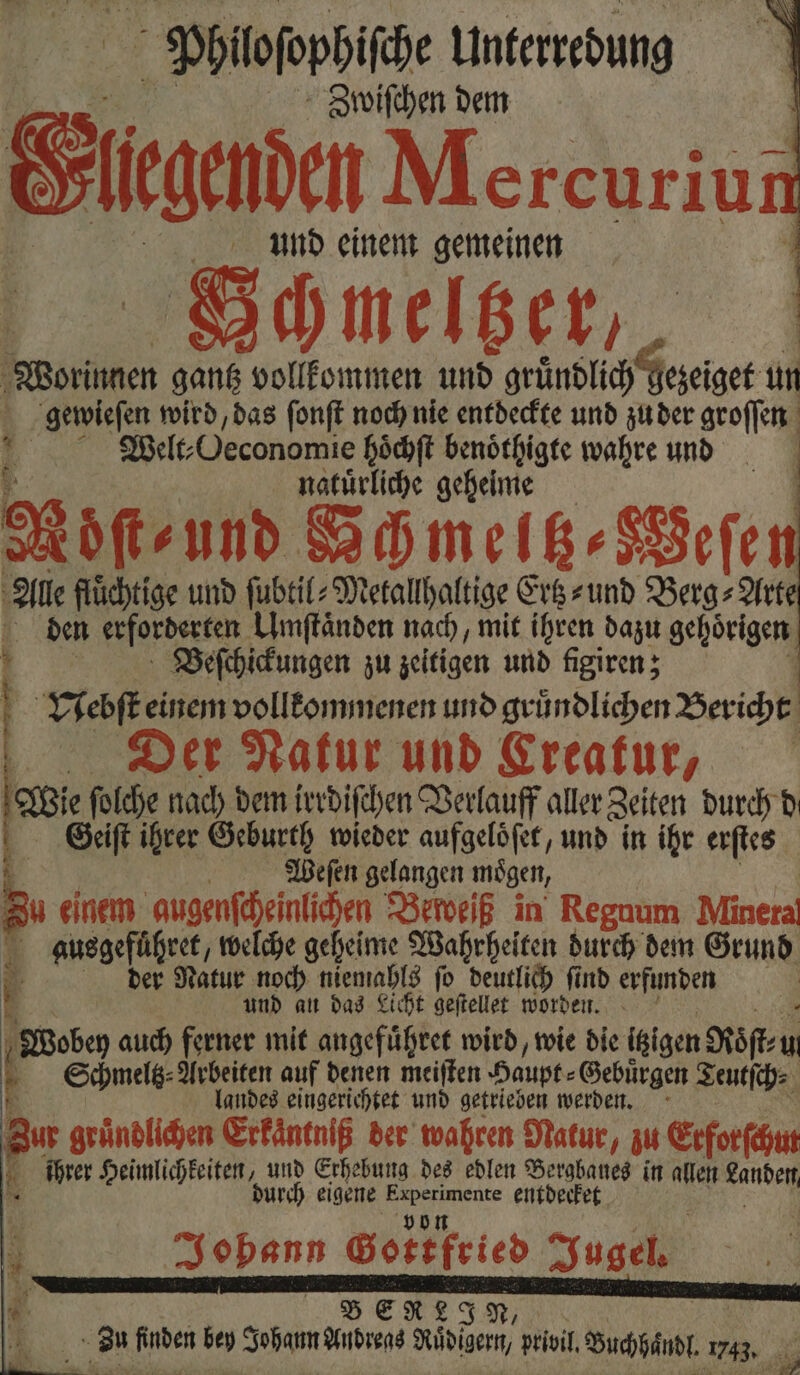 Philofophifihe Unterredung Zwiſchen dem Sun Mercuriur und einem gemeinen SGchneltzer, Worinnen gantz vollkommen und gründlich Geseiger un un gewieſen wird, das ſonſt noch nie entdeckte und zu der groſſen I elite „Oeconomie hoͤchſt benoͤthigte wahre und natuͤrliche geheime Möͤſt⸗ und Gchmeltz⸗Weſe Alle fluͤchtige und ſubtil⸗Metallhaltige Ertz-und Berg⸗Arte den erforderten Umſtaͤnden nach, mit ihren dazu gehoͤrigen Beſchickungen zu zeitigen und figiren; Vebſt einem vollkommenen und gruͤndlichen Bericht | Der Natur und Ereafur, h ſolche nach dem irrdiſchen Verlauff aller Zeiten durch d Geiſt ihrer Geburth wieder aufgelöfer, und in ihr erſtes 4 | Weſen gelangen mögen, Su einem gugenſcheinlichen Beweiß in Regnum Minera ausgeführet, welche geheime Wahrheiten durch dem Grund b der Natur noch niemahls fo deutlich find erfunden v und au das Licht geſtellet worden. Wobey auch ferner mit angefuͤhret wird, wie die igigen Roͤſt⸗u M Schmelg- Arbeiten auf denen meiſten Haupt⸗ Gebuͤrgen Teutſch⸗ 5 landes eingerichtet und getrieben werden. Zur gründlichen Erfäntniß der wahren Natur, zu Etforſchut 1 ihrer Heimlichkeiten, und Erhebung des edlen Bergbanes in allen N durch eigene eo entdecket 5 — 441 Gottfried Jugel. B ER L J N, | Zu finden bey Johann Andreas Ruͤdigern, privil Buchhaͤndl. 1743. *