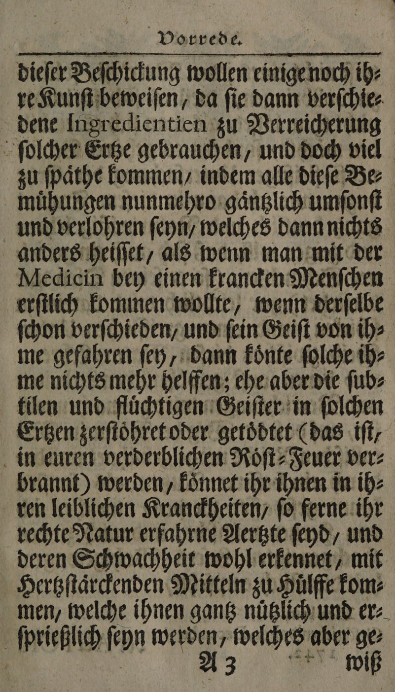 * Vorrede. dieſer Beſchickung wollen einige noch ih⸗ re Kunſt beweiſen, da ſie dann verſchie⸗ dene Ingredientien zu Verreicherung ſolcher Ertze gebrauchen, und doch viel zu ſpaͤthe kommen / indem alle dieſe Be⸗ muͤhungen nunmehro gaͤntzlich umſonſt und verlohren ſeyn / welches dann nichts anders heiſſet, als wenn man mit der Medicin bey einen krancken Menſchen erſtlich kommen wollte, wenn derſelbe ſchon verſchieden/ und fein Geiſt von ih⸗ me gefahren ſey, dann koͤnte ſolche ih⸗ me nichts mehr helffen; ehe aber die ſub⸗ tilen und fluͤchtigen Geiſter in ſolchen Ertzen zerſtoͤhret oder getoͤdtet (das if; in euren verderblichen Roͤſt⸗Feuer ver: brannt) werden, koͤnnet ihr ihnen in ih⸗ ren leiblichen Kranckheiten/ fo ferne ihr rechte Natur erfahrne Aertzte ſeyd, und deren Schwachheit wohl erkennet, mit Hertzſtaͤrckenden Mitteln zu Huͤlffe kom⸗ men, welche ihnen gantz nuͤtzlich und er⸗ ſprießlich ſeyn werden, weſches aber ge: 5 A3 wiß