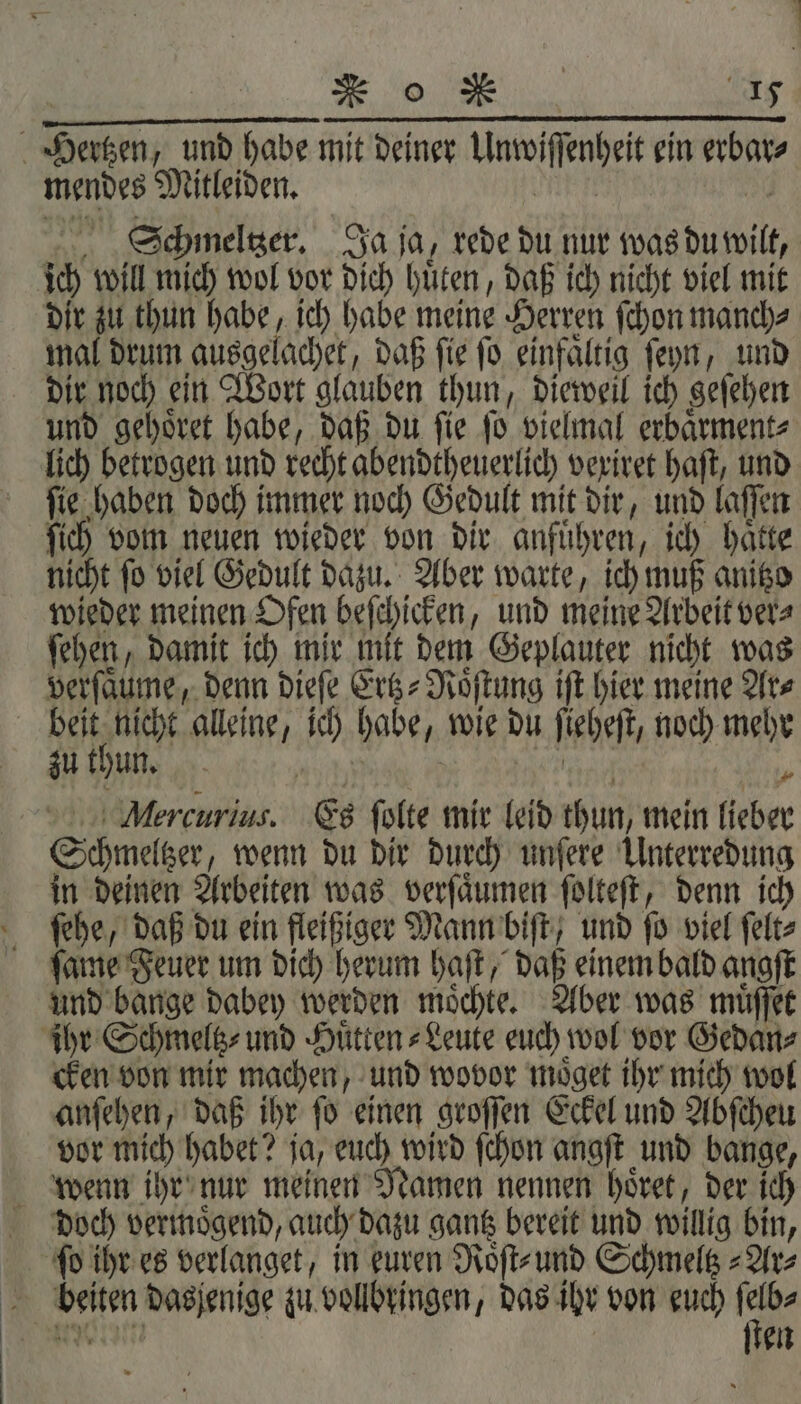 | r o RM er mendes Mitleiden. | Schmeltzer. Ja ja, rede du nur was du wilt, dir zu thun habe, ich habe meine Herren ſchon manch⸗ mal drum ausgelachet, daß ſie ſo einfaͤltig ſeyn, und und gehoͤret habe, daß du ſie ſo vielmal erbaͤrment⸗ lich betrogen und recht abendtheuerlich vexiret haft, und ſie haben doch immer noch Gedult mit dir, und laſſen ſich vom neuen wieder von dir anfuͤhren, ich haͤtte nicht ſo viel Gedult dazu. Aber warte, ich muß anitzo wieder meinen Ofen beſchicken, und meine Arbeit ver⸗ ſehen, damit ich mir mit dem Geplauter nicht was verſaͤume, denn dieſe Ertz-Roͤſtung iſt hier meine Ar⸗ eh alleine, ich habe, wie du ſieheſt, noch mehr zu thun. RER 00 Mercurius. Es ſolte mir leid thun, mein lieber Schmeltzer, wenn du dir durch unſere Unterredung ſehe, daß du ein fleißiger Mann biſt, und ſo viel ſelt⸗ ſame Feuer um dich herum haſt, daß einem bald angſt und bange dabey werden moͤchte. Aber was muͤſſet * cken von mir machen, und wovor moͤget ihr mich wol anſehen, daß ihr ſo einen groſſen Eckel und Abſcheu vor mich habet? ja, euch wird ſchon angſt und bange, doch vermoͤgend, auch dazu gantz bereit und willig bin, fo ihr es verlanget, in euren Roͤſt⸗ und Schmeltz⸗Ar⸗ ſten