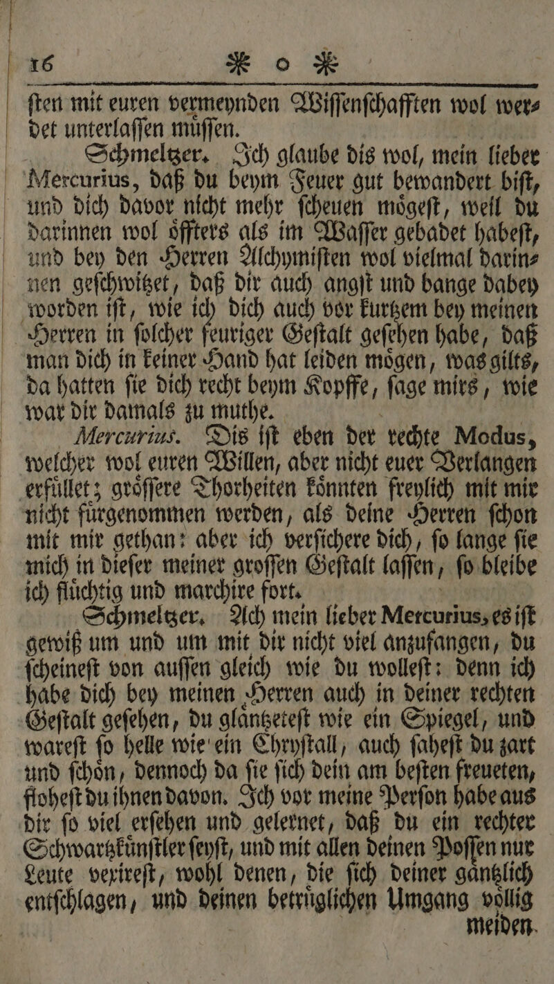 ſten mit euren vermeynden Wiſſenſchafften wol wer⸗ det unterlaſſen muͤſſen. | Schmeltzer. Ich glaube dis wol, mein lieber Mercurius, daß du beym Feuer gut bewandert biſt, und dich davor nicht mehr ſcheuen moͤgeſt, well du darinnen wol oͤffters als im Waſſer gebadet habeſt, und bey den Herren Alchymiſten wol vielmal darin⸗ nen geſchwitzet, daß dir auch angſt und bange dabey worden iſt, wie ich dich auch vor 7 bey meinen Herren in ſolcher feuriger Geſtalt geſehen habe, daß man dich in keiner Hand hat leiden moͤgen, was gilts, da hatten ſie dich recht beym Kopffe, ſage mirs, wie war dir damals zu muthe. a | Mercurius. Dis iſt eben der rechte Modus, welcher wol euren Willen, aber nicht euer Verlangen erfuͤllet; groͤſſere Thorheiten koͤnnten freylich mit mir nicht fuͤrgenommen werden, als deine Herren ſchon mit mir gethan: aber ich verſichere dich, ſo lange ſie mich in dieſer meiner groſſen Geſtalt laſſen, ſo bleibe ich fluͤchtig und marchire fort. | | Schmeltzer. Ach mein lieber Metcurius, es iſt gewiß um und um mit dir nicht viel anzufangen, du ſcheineſt von auſſen gleich wie du wolleſt: denn ich habe dich bey meinen Herren auch in deiner rechten Geſtalt geſehen, du glaͤntzeteſt wie ein Spiegel, und wareſt ſo helle wie ein Chryſtall, auch ſaheſt du zart und ſchoͤn, dennoch da fie ſich dein am beſten freueten, floheſt du ihnen davon. Ich vor meine Perſon habe aus dir ſo viel erſehen und gelernet, daß du ein rechter Schwartzküͤnſtler ſeyſt und mit allen deinen Poſſen nur Leute vexireſt, wohl denen, die ſich deiner gaͤntzlich entſchlagen, und deinen betruͤglichen Umgang een | eden