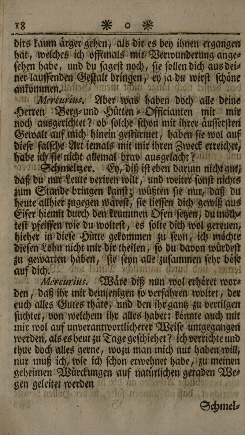 dirs kan ärger gehen). als dir es bey ihnen ergangen hat, welches ich oftmals mit Verwunderung ange⸗ ſehen habe, und du ſageſt noch, ſie ſollen dich aus dei⸗ ner laufenden Geſſalt bringen, * © je du 15 ſchöne ankommen. Mercurius. Aber we Faden doch on deite Herren Berg⸗ und Huͤtten Officianten mit mir noch ausgerichtet? ob ſolche ſchon mit ihrer aͤuſſerſten Geſwalt auf mich hinein geſtuͤrmet, haben ſie wol auf dieſe falſche Art iemals mit mir ihren Zweck erreſchet, habe! nicht allemal brav ausgelacht? Schmelzer. Ey, diß iſt eben darum cg daß du mit Leute veriven wilt, und weiter ſonſt one zum Stande bringen kanſt; wuͤßten fie nur, daß du heute allhier zugegen waveft, fie lieſſen dich; g viß aus Eifer hiemit durch den krummen Ofen ſetzen) du moͤch⸗ teſt pfeiffen wie du wolteſt, es ſolte dich een hieher in dieſe Huͤtte gekommen zu ſeyn, 1 an dieſen Lohn nicht mir dir theilen, ſo du davon wuͤrdeſt zu f haben, 15 . ſehn ale zusammen ſehr boͤſe au dict. 50 J n Ar) Alen ci nut, Wire diß nun Hof erhoͤret wor⸗ den daß ihr mit a ſo verfahren woltet, der euch alles Gutes thaͤte , und den ihr gantz zu vertilgen ſuchtet, von welchem ihr alles habet: koͤnnte auch mit mir wol auf unverantwortlicherer Weiſe umgegangen werden, als es heut zu Tage geſchiehet? W e und thue doch alles gerne, wozu man mich nur haben will, nur muß ich, wie ich ſchon erwehnet habe, zu meinen geheimen Wuͤrckungen auf natſtchen Meggen We⸗ gen geleitet Werden Ant u