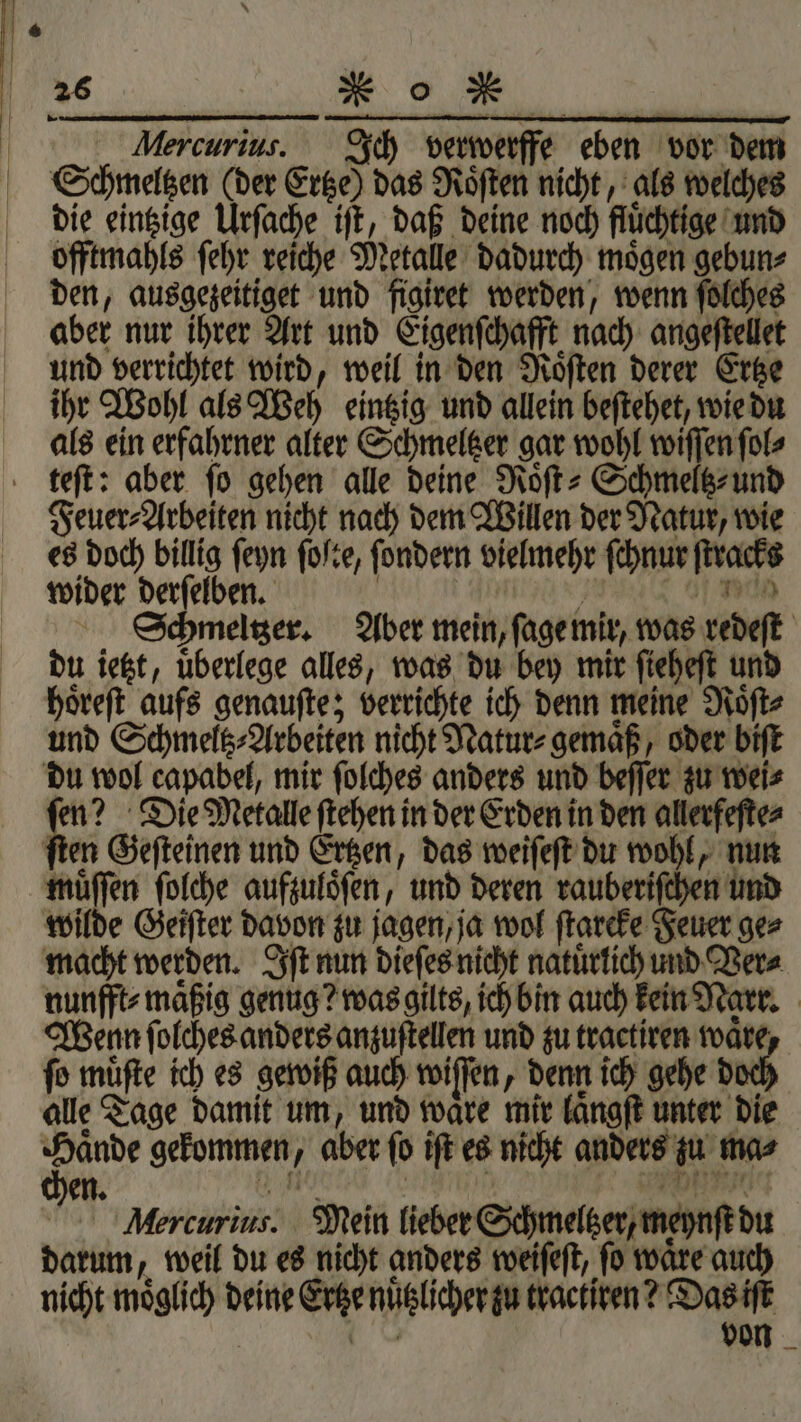 . | 26 x“ Oo N | Mercurius. Ich verwerffe eben vor dem Schmeltzen (der Ertze) das Roͤſten nicht, als welches die eintzige Urſache iſt, daß deine noch fluͤchtige und offtmahls ſehr reiche Metalle dadurch moͤgen gebun⸗ den, ausgezeitiget und figiret werden, wenn ſolches aber nur ihrer Art und Eigenſchafft nach angeſtellet und verrichtet wird, weil in den Roͤſten derer Ertze ihr Wohl als Weh eintzig und allein beſtehet, wie du als ein erfahrner alter Schmeltzer gar wohl wiſſen ſol⸗ teſt: aber fo gehen alle deine Roͤſt⸗Schmeltz⸗ und Feuer⸗Arbeiten nicht nach dem Willen der Natur, wie es doch billig ſeyn ſoſte, ſondern vielmehr ſchnur ſtracks wider derſelben. | ö dn Schmeltzer. Aber mein, ſage mir, was redeſt du ietzt, überlege alles, was du bey mir ſieheſt und hoͤreſt aufs genauſte; verrichte ich denn meine Roͤſt⸗ und Schmeltz⸗Arbeiten nicht Natur⸗ gemaͤß, oder biſt du wol capabel, mir ſolches anders und beſſer zu wei⸗ ſen? Die Metalle ſtehen in der Erden in den allerfeſte⸗ ſten Geſteinen und Ertzen, das weiſeſt du wohl, nun muͤſſen ſolche aufzuloͤſen, und deren rauberiſchen und wilde Geiſter davon zu jagen, ja wol ſtareke Feuer ge⸗ macht werden. Iſt nun dieſes nicht natuͤrlich und Ver⸗ nunfft⸗maͤßig genug? was gilts, ich bin auch kein Narr. Wenn ſolches anders anzuſtellen und zu tractiren waͤre, fo muͤſte ich es gewiß auch wiſſen, denn ich gehe do alle Tage damit um, und waͤre mir laͤngſt unter die eg gekommen, aber fo iſt es nicht anders zu mas Aercurius. Mein lieber Schmeltzer, meynſt du darum, weil du es nicht anders weiſeſt, fo waͤre auch nicht moͤglich deine Ertze nuͤtzlicher zu tractiren? Das iſt 18 von