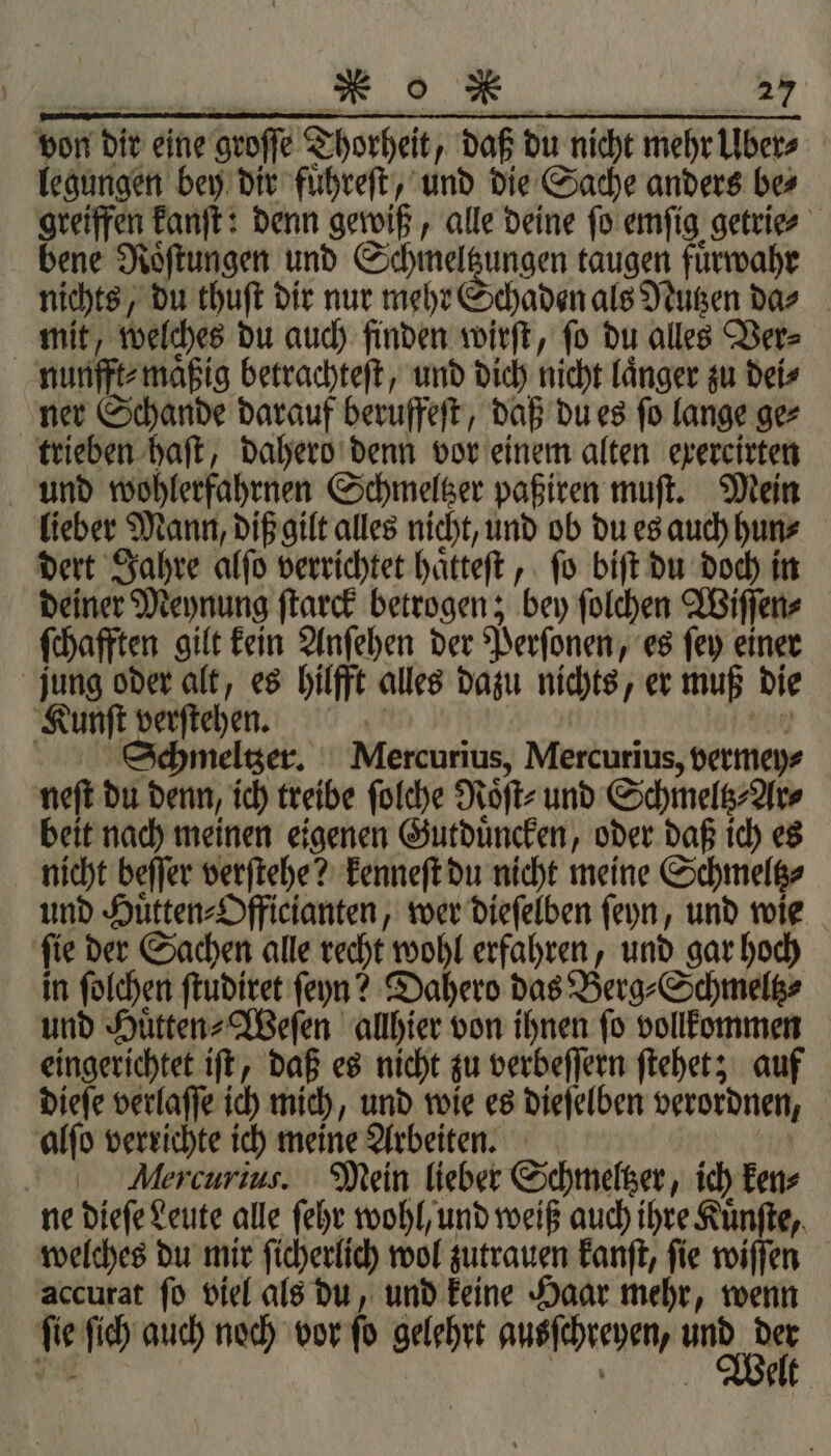 von dir eine groſſe Thorheit, daß du nicht mehr Uber⸗ legungen bey dir fuͤhreſt, und die Sache anders be⸗ greiffen kanſt: denn gewiß, alle deine fo emſig getrie⸗ bene Roͤſtungen und Schmeltzungen taugen fuͤrwahr nichts, du thuſt dir nur mehr Schaden als Nutzen da⸗ mit, welches du auch finden wirſt, ſo du alles Ver⸗ nunfft⸗maͤßig betrachteſt, und dich nicht laͤnger zu dei⸗ ner Schande darauf beruffeſt, daß du es ſo lange ge⸗ trieben haft, dahero denn vor einem alten exercirten und wohlerfahrnen Schmeltzer paßiren muſt. Mein lieber Mann, diß gilt alles nicht, und ob du es auch hun⸗ dert Jahre alſo verrichtet haͤtteſt, ſo biſt du doch in deiner Meynung ſtarck betrogen; bey ſolchen Wiſſen⸗ ſchafften gilt kein Anſehen der Perſonen, es ſey einer jung oder alt, es hilfft alles dazu nichts, er muß die Kunſt verſtehen. | Kl | Ichmeltzer. Mercurius, Mercurius, vermey⸗ neſt du denn, ich treibe ſolche Roͤſt⸗ und Schmeltz⸗Ar⸗ beit nach meinen eigenen Gutduͤncken, oder daß ich es nicht beſſer verſtehe? kenneſt du nicht meine Schmeltz⸗ und Huͤtten⸗Officianten, wer dieſelben ſeyn, und wie ſie der Sachen alle recht wohl erfahren, und gar hoch in ſolchen ſtudiret feyn? Dahero das Berg⸗Schmeltz⸗ und Huͤtten⸗Weſen allhier von ihnen ſo vollkommen eingerichtet iſt, daß es nicht zu verbeſſern ſtehet; auf dieſe verlaſſe ich mich, und wie es dieſelben verordnen, alſo verrichte ich meine Arbeiten. | | Mercurius. Mein lieber Schmeltzer, ich ken⸗ ne dieſe Leute alle ſehr wohl, und weiß auch ihre Kuͤnſte, welches du mir ſicherlich wol zutrauen kanſt, ſie wiſſen accurat ſo viel als du, und keine Haar mehr, wenn ſie ſich auch noch vor ſo gelehrt ausſchreyen, Mn 1 i elt